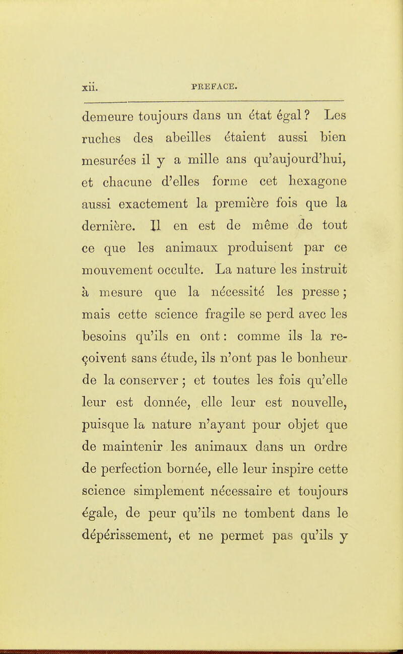 demeure toujours dans un dtat egal? Les ruches des abeilles dtaient aussi bien mesurees il y a mille ans qu'aujourd'hui, et chacune d'elles forme cet hexagone aussi exactement la premiere fois que la derniere. II en est de meme de tout ce que les animaux produisent par ce mouvement occulte. La nature les instruit a mesure que la ndcessit^ les presse; mais cette science fragile se perd avec les besoins qu'ils en ont: comme ils la re- solvent sans etude, ils n'ont pas le bonbeur de la conserver; et toutes les fois qu'elle leur est donn^e, elle leur est nouvelle, puisque la nature n'ayant pour objet que de maintenir les animaux dans un ordre de perfection born^e, elle leur inspire cette science simplement necessaire et toujours ^gale, de peur qu'ils ne tombent dans le dep^rissement, et ne permet pas qu'ils y