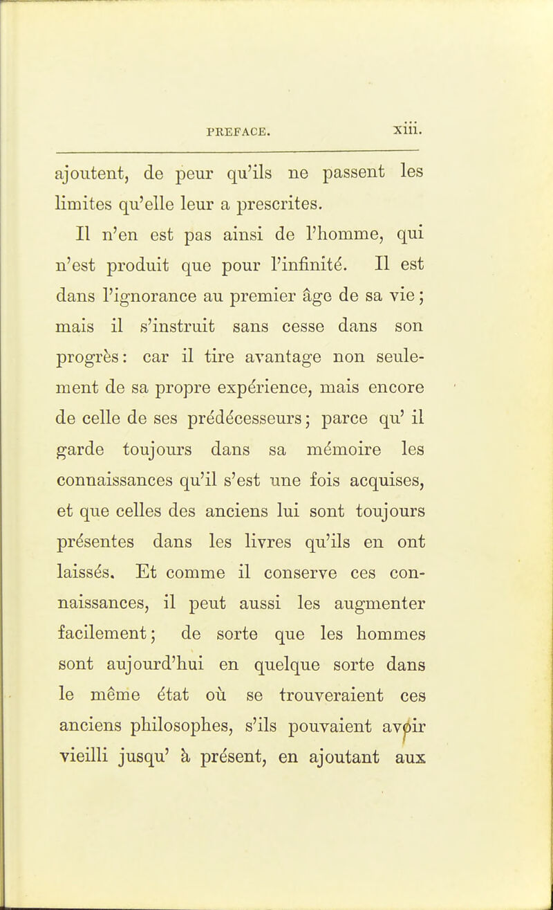 ajoutent, de peur qu'ils ne passent les limites qu'elle leur a prescrites. II n'en est pas ainsi de I'homme, qui n'est produit que pour I'infinit^. II est dans I'ignorance au premier age de sa vie; mais il s'instruit sans cesse dans son progres: car il tire avantage non seule- ment de sa propre experience, mais encore de celle de ses preddcesseurs; parce qu' il garde toujours dans sa m^moire les connaissances qu'il s'est une fois acquises, et que celles des anciens lui sont toujours pr^sentes dans les livres qu'ils en ont laiss^s. Et comme il conserve ces con- naissances, il peut aussi les augmenter facilement; de sorte que les hommes sont aujourd'hui en quelque sorte dans le meme ^tat ou se trouveraient ces anciens philosophes, s'ils pouvaient avpir vieilli jusqu' h, present, en ajoutant aux