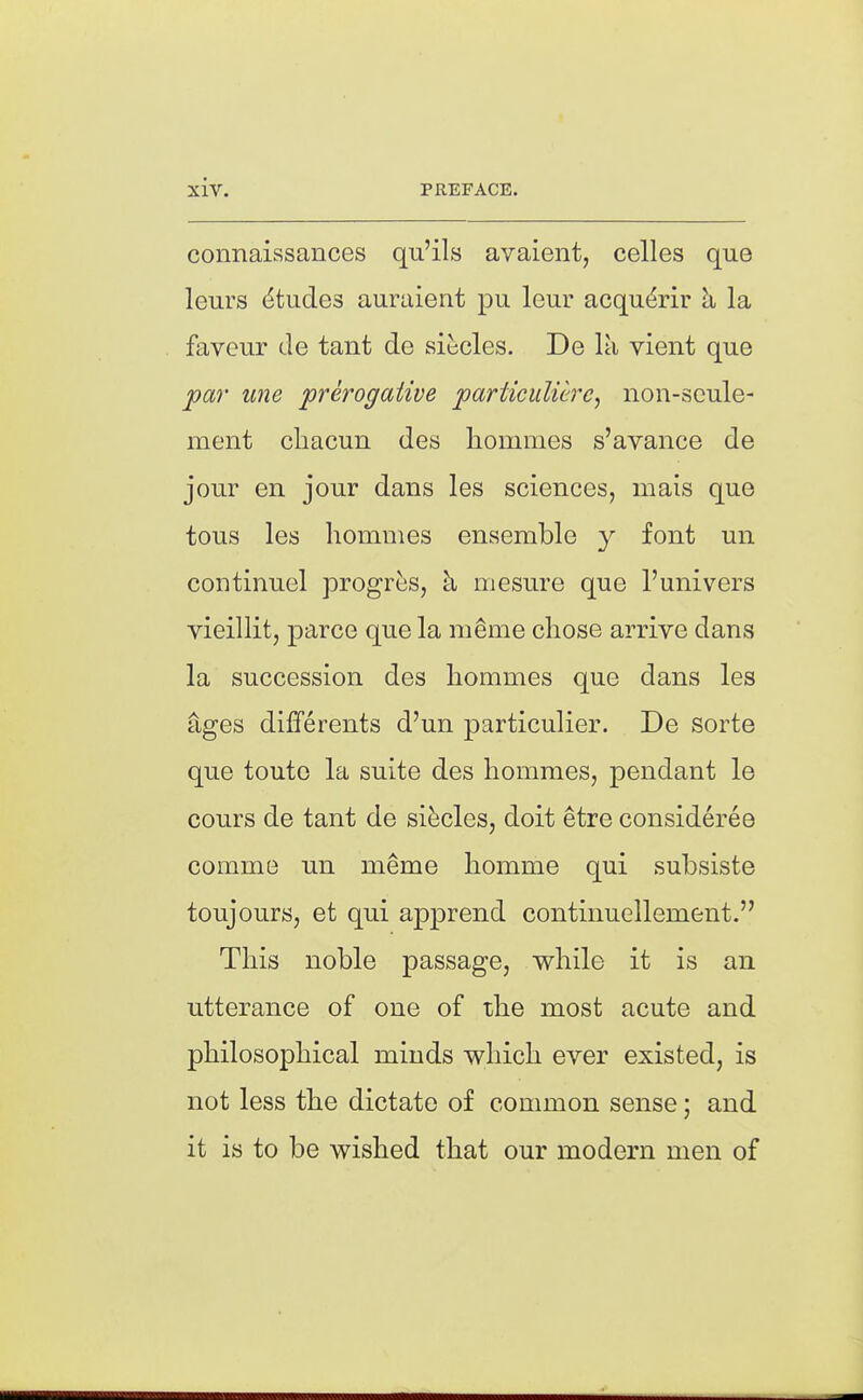 connaissances qu'ils avaient, celles que leurs Etudes auraient pu leur acqu^rir h la favour de tant de siticles. De la vient que jc«r ujie preroffaiive particuUcrc, non-scule- ment cliacun des hommes s'avance de jour en jour dans les sciences, mais que tous les homnies ensemble y font un continuel progres, k mesure que I'univers vieillit, parce que la m§me chose arrive dans la succession des hommes que dans les ages differents d'un particulier. De sorte que toute la suite des hommes, pendant le cours de tant de si^cles, doit etre considereo comme un meme homme qui subsiste toujours, et qui apprend continuellement. This noble passage, while it is an utterance of one of the most acute and philosophical minds which ever existed, is not less the dictate of conmion sense; and it is to be wished that our modern men of