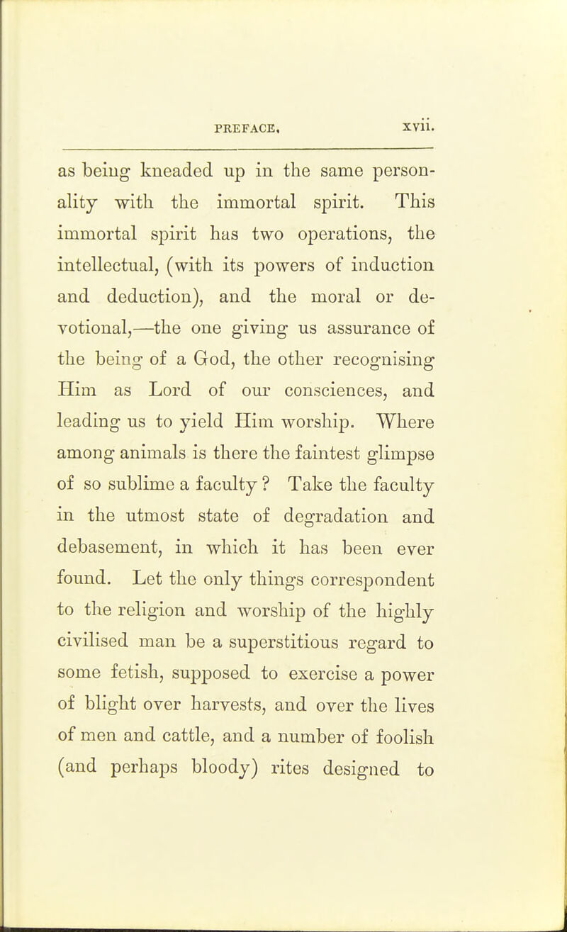 as beiug kneaded up in the same person- ality with the immortal spirit. This immortal spirit has two operations, the intellectual, (with its powers of induction and deduction), and the moral or de- votional,—the one giving us assurance of the being of a God, the other recognising Him as Lord of our consciences, and leading us to yield Him worship. Where among animals is there the faintest glimpse of so sublime a faculty ? Take the faculty in the utmost state of degradation and debasement, in which it has been ever found. Let the only things correspondent to the religion and worship of the highly civilised man be a superstitious regard to some fetish, supposed to exercise a power of blight over harvests, and over the lives of men and cattle, and a number of foolish (and perhaps bloody) rites designed to
