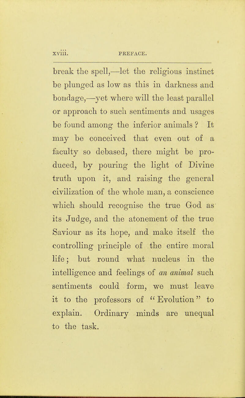 break the spell,—let the religious instinct be plunged as low as this in darkness and bondage,—yet where will the least parallel or approach to such sentiments and usages be found among the inferior animals ? It may be conceived that even out of a faculty so debased, there might be pro- duced, by pouring the light of Divine truth upon it, and raising the general civilization of the whole man, a conscience which should recognise the true God as its Judge, and the atonement of the true Saviour as its hope, and make itself the controlling principle of the entire moral life; but round what nucleus in the intelligence and feelings of an animal such sentiments could form, we must leave it to the professors of ^' Evolution to explain. Ordinary minds are unequal to the task.