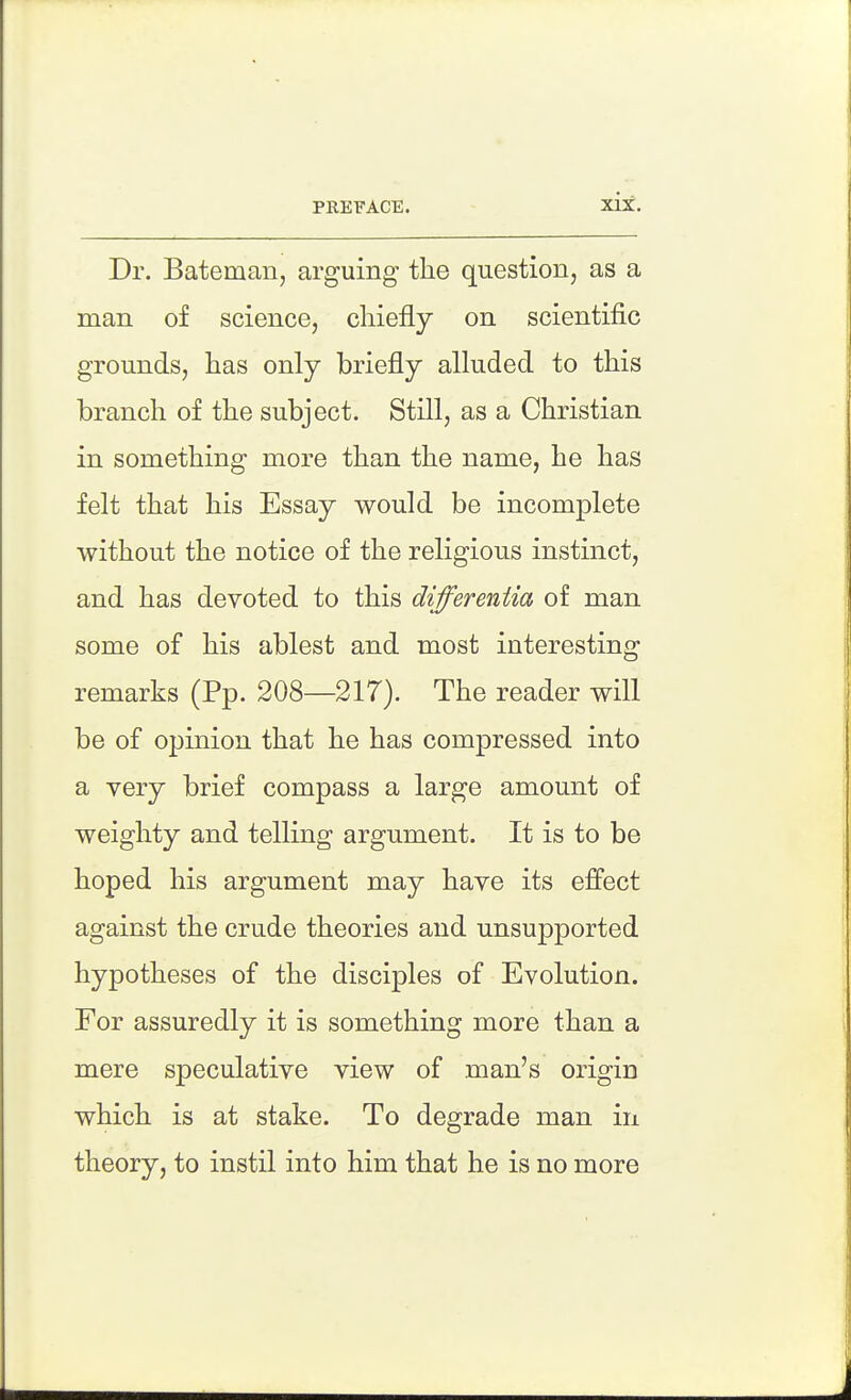 Dr. Bateman, arguing the question, as a man of science, chiefly on scientific grounds, has only briefly alluded to this branch of the subject. Still, as a Christian in something more than the name, he has felt that his Essay would be incomplete without the notice of the religious instinct, and has devoted to this differentia of man some of his ablest and most interesting remarks (Pp. 208—217). The reader will be of opinion that he has compressed into a yery brief compass a large amount of weighty and telling argument. It is to be hoped his argument may have its effect against the crude theories and unsupported hypotheses of the disciples of Evolution. For assuredly it is something more than a mere speculative view of man's origin which is at stake. To degrade man in theory, to instil into him that he is no more