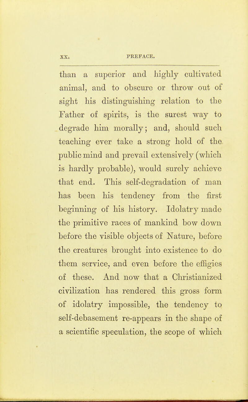 than a superior and highly cultivated animal, and to obscure or throw out of sight his distinguishing relation to the Father of spirits, is the surest way to degrade him morally; and, should such teacliing ever take a strong hold of the public mind and prevail extensively (which is hardly probable), would surely achieve that end. This self-degradation of man has been his tendency from the first beginning of his history. Idolatry made the primitive races of mankind bow down before the visible objects of Nature, before the creatures brought into existence to do them service, and even before the effio^ies of these. And now that a Christianized civilization has rendered this gross form of idolatry impossible, the tendency to self-debasement re-appears in the shape of a scientific speculation, the scope of which