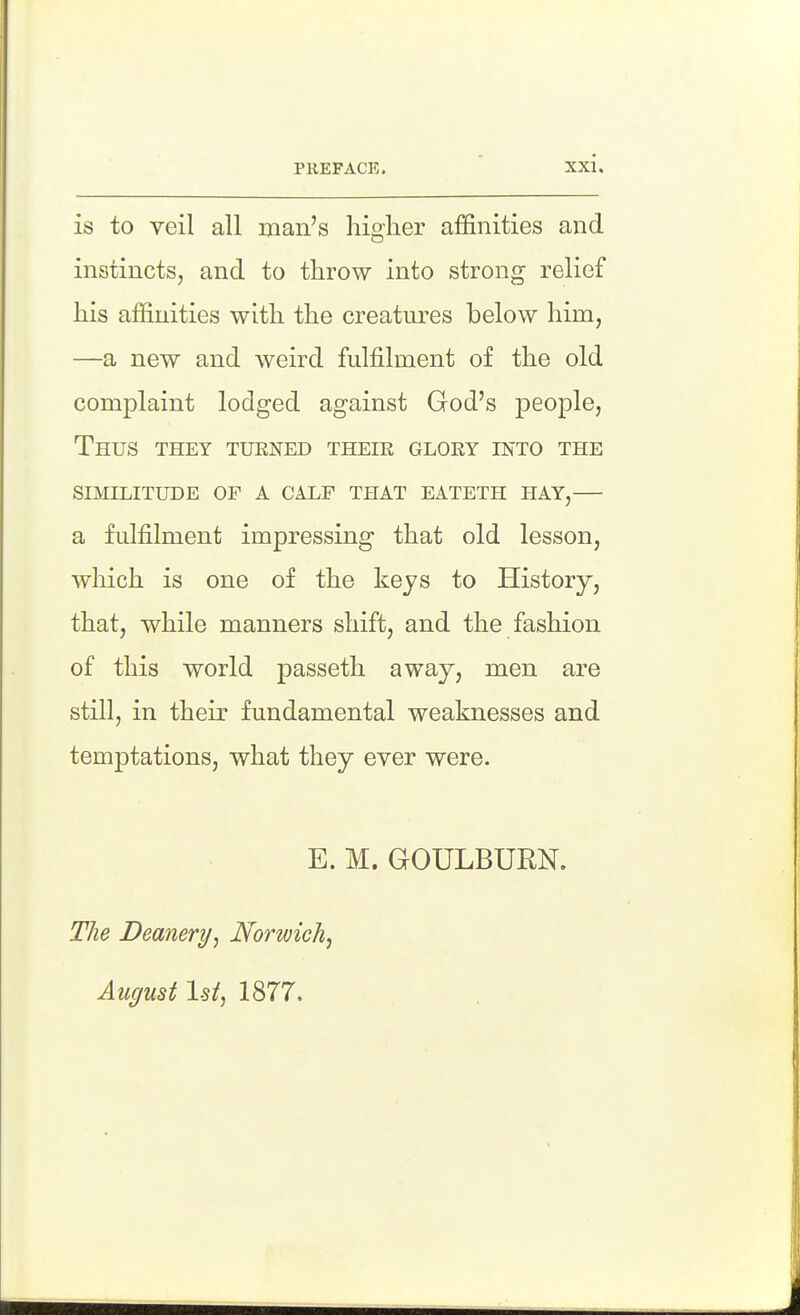 is to veil all man's higher affinities and instincts, and to throw into strong relief his affinities with the creatm-es below him, —a new and weird fulfilment of the old complaint lodged against God's people. Thus they turned their glory into the similitude of a calf that eateth hay, a fulfilment impressing that old lesson, which is one of the keys to History, that, while manners shift, and the fashion of this world passeth away, men are still, in their fundamental weaknesses and temptations, what they ever were. E. M. GOULBURN. The Deanery, Norwich^ August 1st, 1877.