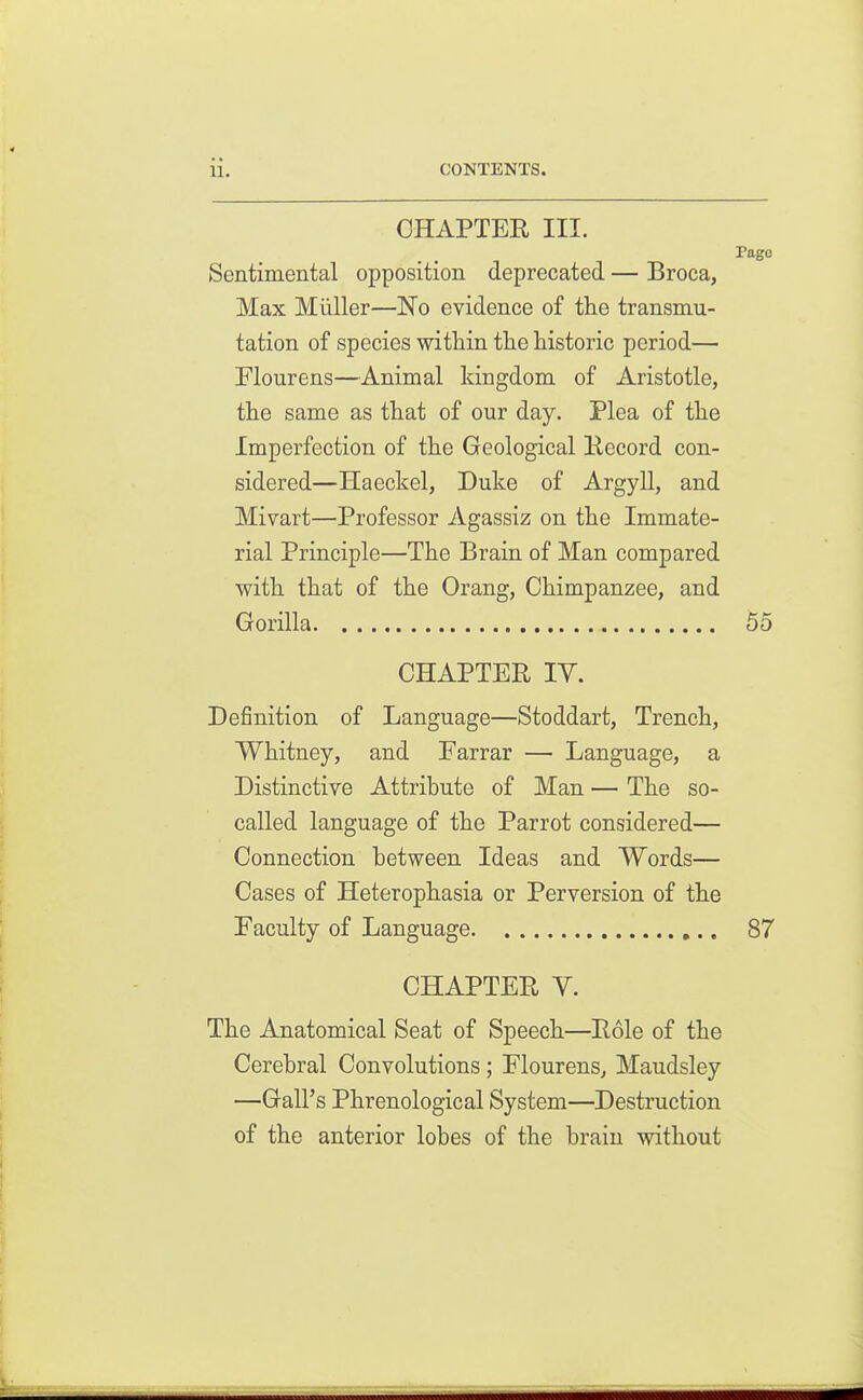 CHAPTER III. Page Sentimental opposition deprecated — Broca, Max Miiller—No evidence of the transmu- tation of species within the historic period— Flourens—Animal kingdom of Aristotle, the same as that of our day. Plea of the Imperfection of the Geological Eecord con- sidered—Haeckel, Duke of Argyll, and Mivart—Professor Agassiz on the Immate- rial Principle—The Brain of Man compared with that of the Orang, Chimpanzee, and Gorilla 55 CHAPTER TV. Definition of Language—Stoddart, Trench, Whitney, and Farrar — Language, a Distinctive Attribute of Man — The so- called language of the Parrot considered— Connection between Ideas and Words— Cases of Heterophasia or Perversion of the Faculty of Language 87 CHAPTER y. The Anatomical Seat of Speech—Role of the Cerebral Convolutions ; Flourens, Maudsley —Gall's Phrenological System—Destruction of the anterior lobes of the brain without