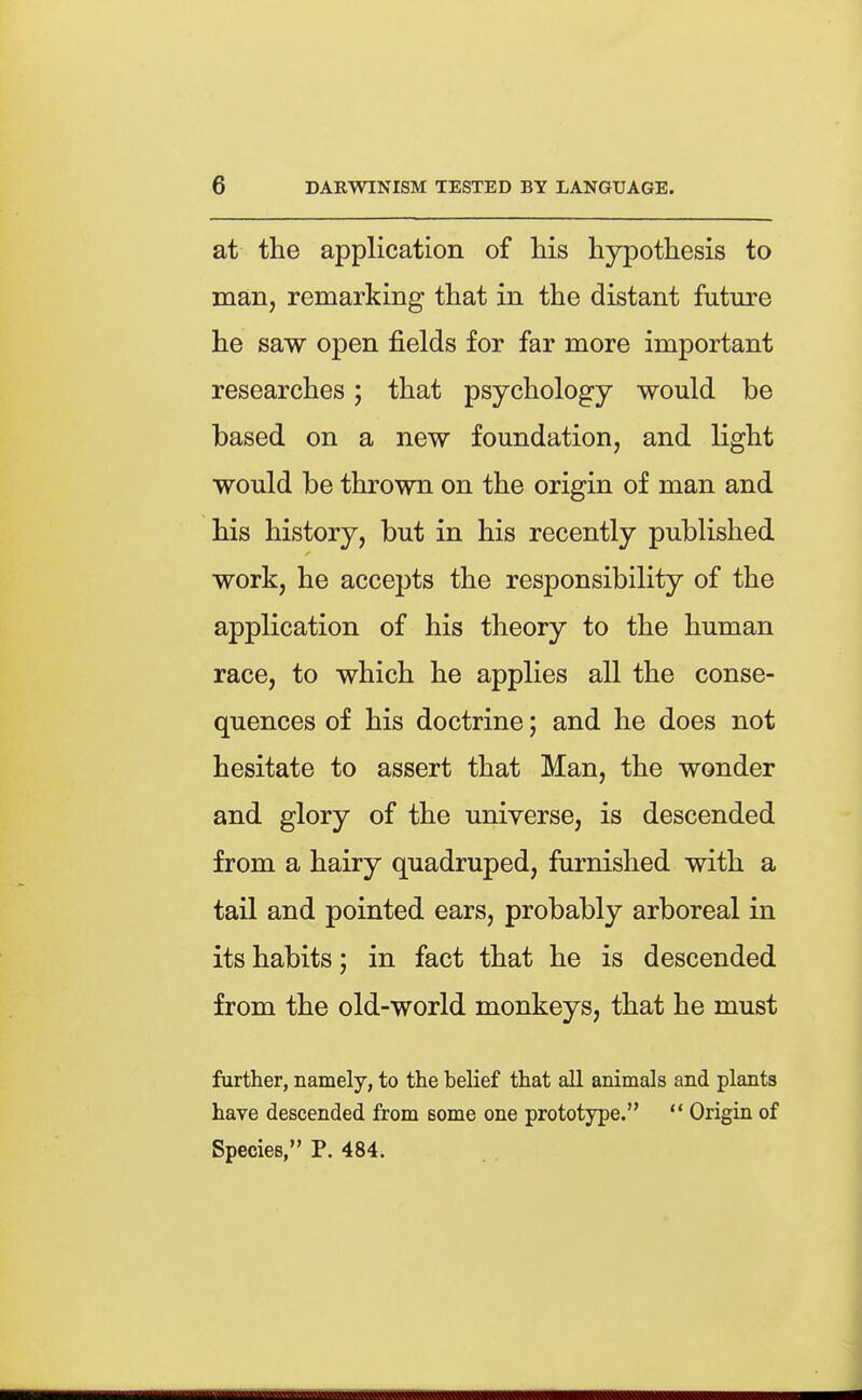 at the application of Hs hypothesis to man, remarking that in the distant future he saw open fields for far more important researches; that psychology would be based on a new foundation, and light would be thrown on the origin of man and his history, but in his recently published work, he accepts the responsibility of the application of his theory to the human race, to which he applies all the conse- quences of his doctrine; and he does not hesitate to assert that Man, the wonder and glory of the universe, is descended from a hairy quadruped, fui'nished with a tail and pointed ears, probably arboreal in its habits; in fact that he is descended from the old-world monkeys, that he must further, namely, to the belief that all animals and plants have descended from some one prototype.  Origin of Species, P. 484.