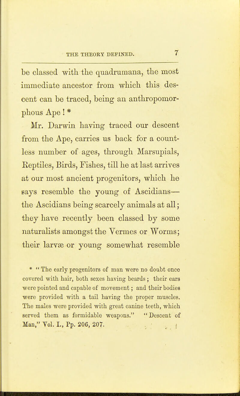 be classed with the quadrumana, the most immediate ancestor from which this des- cent can be traced, being an anthropomor- phous Ape! * Mr. Darwin having traced our descent from the Ape, carries us back for a count- less number of ages, through Marsupials, Keptiies, Birds, Fishes, till he at last arrives at our most ancient progenitors, which he says resemble the young of Ascidians— the Ascidians being scarcely animals at all; they have recently been classed by some naturalists amongst the Vermes or Worms; their larvae or young somewhat resemble *  The early progenitors of man were no doubt once covered with hair, both sexes having beards; their ears were pointed and capable of movement; and their bodies were provided with a tail having the proper muscles. The males were provided with great canine teeth, which served them as formidable weapons. Descent of Man, Vol. I., Pp. 206, 207.