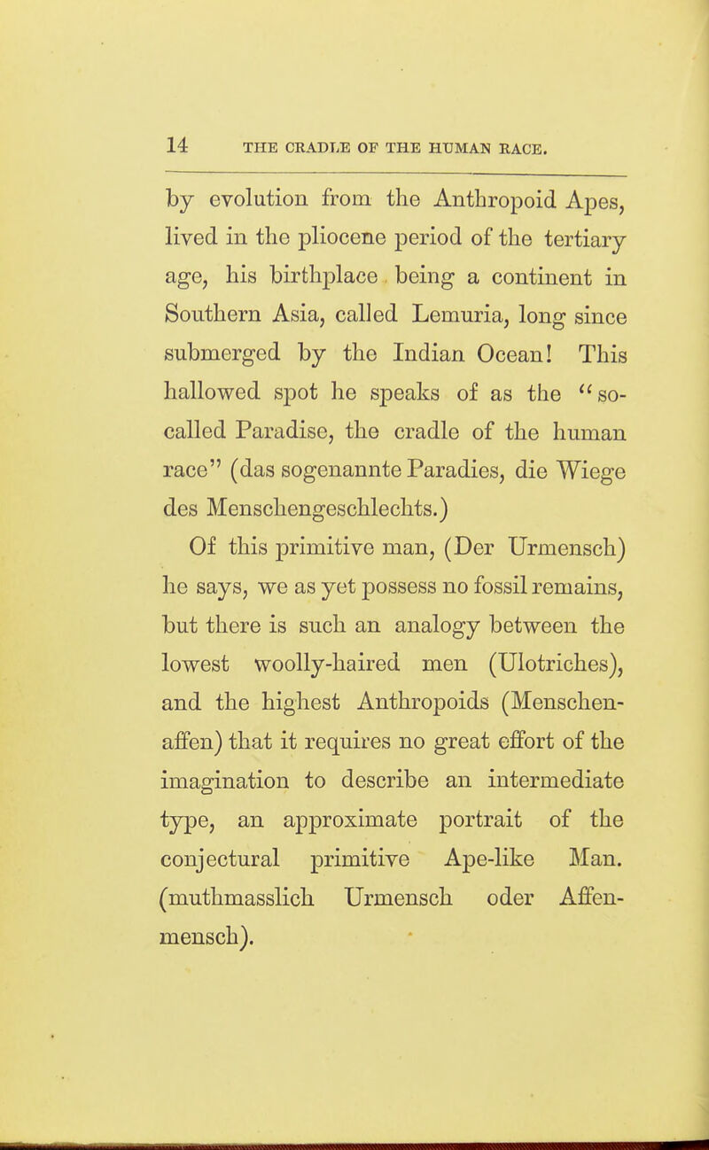 by evolution from the Anthropoid Apes, lived in the pliocene period of the tertiary- age, his birthplace being* a continent in Southern Asia, called Lemuria, long since submerged by the Indian Ocean! This hallowed spot he speaks of as the so- called Paradise, the cradle of the human race (das sogenannte Paradies, die Wiege des Menschengeschlechts.) Of this primitive man, (Der Urmensch) he says, we as yet possess no fossil remains, but there is such an analogy between the lowest woolly-haired men (Ulotriches), and the highest Anthropoids (Menschen- affen) that it requires no great effort of the imagination to describe an intermediate type, an approximate portrait of the conjectural primitive Ape-like Man. (muthmasslich Urmensch oder Affen- mensch).