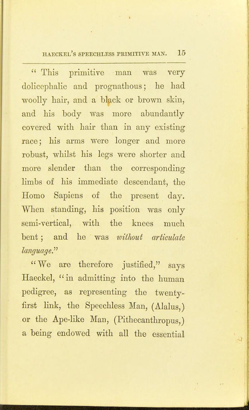 This primitive man was very doliceplialic and prognathous; he had woolly hair, and a blfick or brown skin, and his body was more abundantly covered with hair than in any existing race; his arms were longer and more robust, whilst his legs were shorter and more slender than the corresponding limbs of his immediate descendant, the Homo Sapiens of the present day. When standing, his position was only semi-vertical, with the knees much bent; and he was without articulate language^ We are therefore justified, says Haeckel, in admitting into the human pedigree, as representing the twenty- first link, the Speechless Man, (Alalus,) or the Ape-like Man, (Pithecanthropus,) a being endowed with all the essential