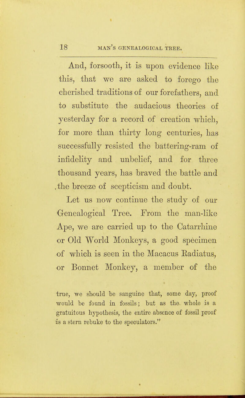 And, forsooth, it is upon evidence like this, that we are asked to forego the cherished traditions of our forefathers, and to substitute the audacious theories of yesterday for a record of creation which, for more than thirty long centuries, has successfully resisted the battering-ram of infidelity and unbelief, and for three thousand years, has braved the battle and . the breeze of scepticism and doubt. Let us now continue the study of our Genealogical Tree. From the man-like Ape, we are carried up to the Catarrhine or Old World Monkeys, a good specimen of which is seen in the Macacus Eadiatus, or Bonnet Monkey, a member of the true, we should be sanguine that, some day, proof would be found in fossils; but as the, whole is a gratuitous hypothesis, the entire absence of fossil proof is a stern rebuke to the speculators.