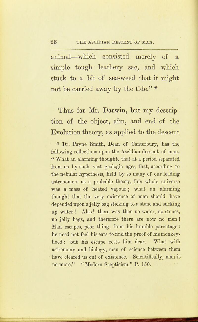 animal—which consisted merely of a simple tough leathery sac, and which stuck to a bit of sea-weed that it might not be carried away by the tide. * Thus far Mr. Darwin, but my descrip- tion of the object, aim, and end of the Evolution theory, as applied to the descent ^ Dr. Payne Smith, Dean of Canterbury, has the following reflections upon the Ascidian descent of man.  What an alarming thought, that at a period separated from us by such vast geologic ages, that, according to the nebular hypothesis, held by so many of our leading astronomers as a probable theory, this whole universe was a mass of heated vapour ; what an alarming thought that the very existence of man should have depended upon a jelly bag sticking to a stone and sucking up water ! Alas! there was then no water, no stones, no jelly bags, and therefore there are now no men! Man escapes, poor thing, from his humble parentage: he need not feel his ears to find the proof of his monkey- hood : but his escape costs him dear. What with astronomy and biology, men of science between them have cleared us out of existence. Scientifically, man is no more. Modern Scepticism, P. 160.