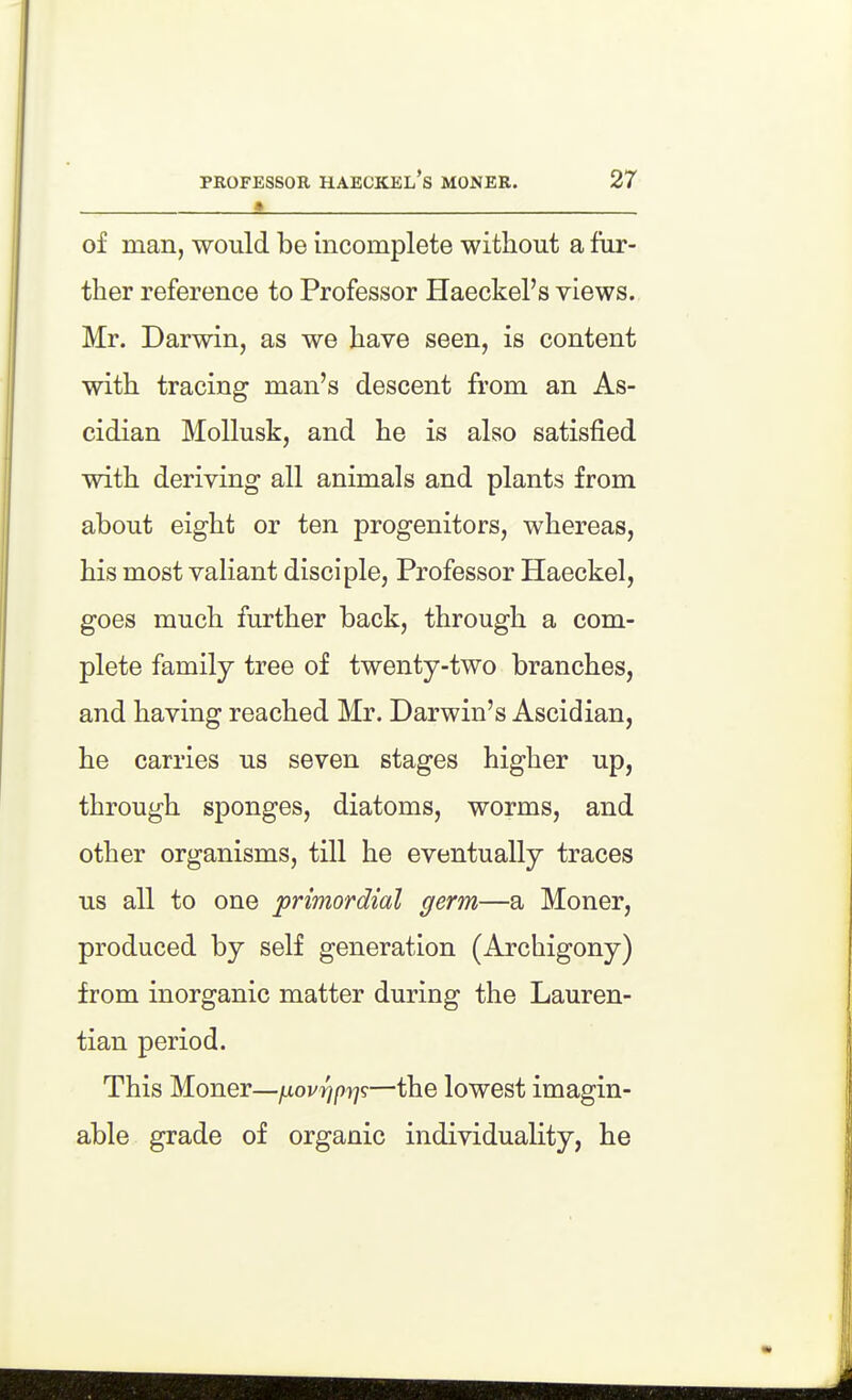 of man, would be incomplete without a fur- ther reference to Professor Haeckel's views. Mr. Darwin, as we have seen, is content with tracing man's descent from an As- cidian Mollusk, and he is also satisfied with deriving all animals and plants from about eight or ten progenitors, whereas, his most valiant disciple. Professor Haeckel, goes much further back, through a com- plete family tree of twenty-two branches, and having reached Mr. Darwin's Ascidian, he carries us seven stages higher up, through sponges, diatoms, worms, and other organisms, till he eventually traces us all to one primordial germ—a Moner, produced by self generation (Archigony) from inorganic matter during the Lauren- tian period. This Moner—ixovrjpr]^—the lowest imagin- able grade of organic individuality, he
