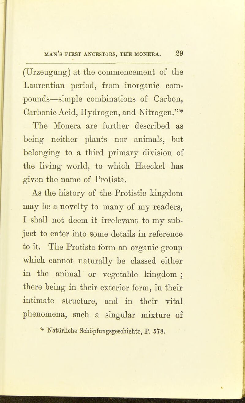 (Urzeugung) at the commencement of the Laurentian period, from inorganic com- pounds—simple combinations of Carbon, Carbonic Acid, Hydrogen, and Nitrogen.* The Monera are further described as being neither plants nor animals, but belonging to a third primary division of the living world, to which Haeckel has given the name of Protista. As the history of the Protistic kingdom may be a novelty to many of my readers, I shall not deem it irrelevant to my sub- ject to enter into some details in reference to it. The Protista form an organic group which cannot naturally be classed either in the animal or vegetable kingdom ; there being in their exterior form, in their intimate structure, and in their vital phenomena, such a singular mixture of * Natiirliche Schopfungsgeschichte, P. 678.