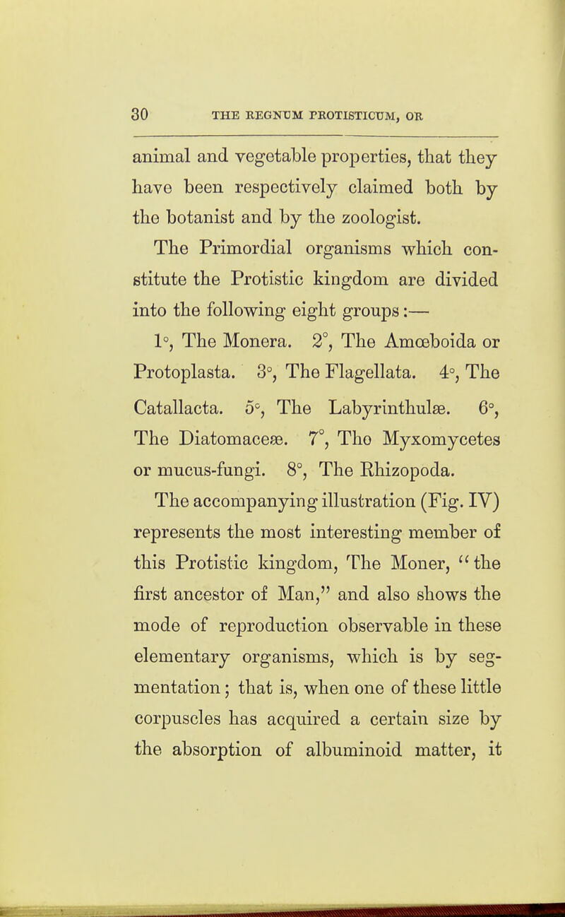 animal and vegetable properties, that they have been respectively claimed both by the botanist and by the zoologist. The Primordial organisms which con- stitute the Protistic kingdom are divided into the following eight groups:— 1°, The Monera. 2°, The Amoeboida or Protoplasta. 3°, The Flagellata. 4°, The Catallacta. 5=, The Labyrinthulse. 6°, The Diatomacese. 7°, The Myxomycetes or mucus-fungi. 8°, The Rhizopoda. The accompanying illustration (Fig. IV) represents the most interesting member of this Protistic kingdom, The Moner, ''the first ancestor of Man, and also shows the mode of reproduction observable in these elementary organisms, which is by seg- mentation ; that is, when one of these little corpuscles has acquired a certain size by the absorption of albuminoid matter, it