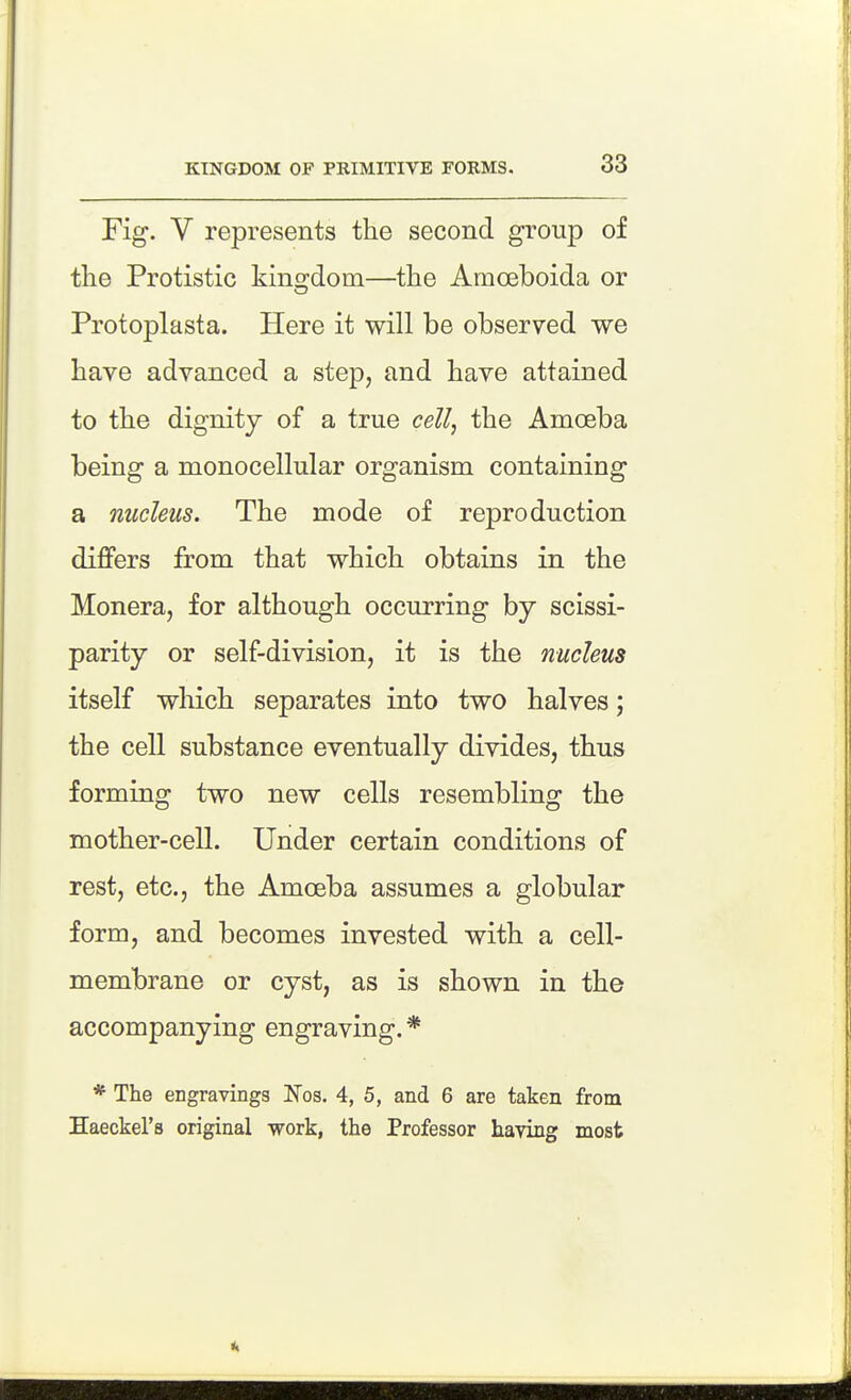 Fig. V represents the second group of the Protistic kino;dom—the Amoeboida or Protoplasta. Here it will be observed we have advanced a step, and have attained to the dignity of a true cell, the Amoeba being a monocellular organism containing a nucleus. The mode of reproduction diflfers from that which obtains in the Monera, for although occurring by scissi- parity or self-division, it is the nucleus itself which separates into two halves; the cell substance eventually divides, thus forming two new cells resembling the mother-cell. Under certain conditions of rest, etc., the Amoeba assumes a globular form, and becomes invested with a cell- membrane or cyst, as is shown in the accompanying engraving. * * The engravings Nos. 4, 5, and 6 are taken from Haeckel's original work, the Professor having most