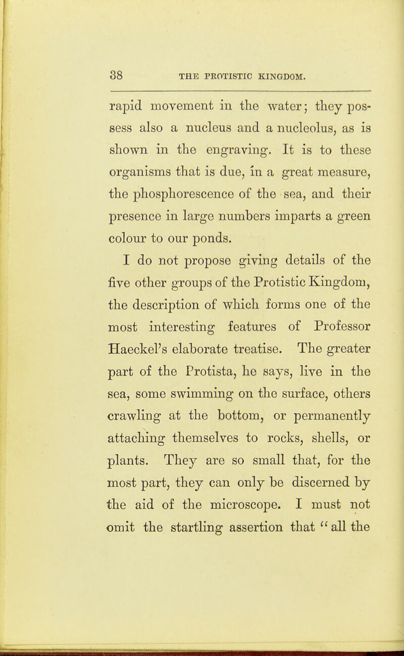 88 THE PROTISTIC KINGDOM. rapid movement in the water; they pos- sess also a nucleus and a nucleolus, as is shown in the engraving. It is to these organisms that is due, in a great measure, the phosphorescence of the sea, and their presence in large numbers imparts a green colour to our ponds. I do not propose giving details of the five other groups of the Protistic Kingdom, the description of which forms one of the most interesting features of Professor Haeckel's elaborate treatise. The greater part of the Protista, he says, live in the sea, some swimming on the surface, others crawling at the bottom, or permanently attaching themselves to rocks, shells, or plants. They are so small that, for the most part, they can only be discerned by the aid of the microscope. I must not omit the startling assertion that  all the