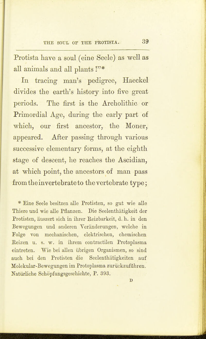THE SOUL OF THE PROTISTA. Protista have a soul (eine Seele) as well as all animals and all plants !* In tracing man's pedigree, Haeckel divides the earth's history into five great periods. The first is the Archolithic or Primordial Age, during the early part of which, our first ancestor, the Moner, appeared. After passing through various successive elementary forms, at the eighth stage of descent, he reaches the Ascidian, at which point, the ancestors of man pass from the invertebrate to the vertebrate type; * Eine Seele besitzen alle Protisten, so gut wie alia Thiere und wie alle Pflanzen. Die Seelenthatigkeit der Protisten, auszert sich in ihrer Reizbarkeit, d. h. in den Bewegnngen und anderen Veranderungen, welche in Folge von mechanischen, elektrischen, chemischen Eeizen u. s. w. in ihrem contractilen Protoplasma eintreten. Wie bei alien iibrigen Organismen, so sind auch. bei den Protisten die Seolentbatigkeiten auf Molekular-Bewegungen im Protoplasma zuriickzufiihren. Natiirliche Schopfungsgeschicbte, P. 393. D