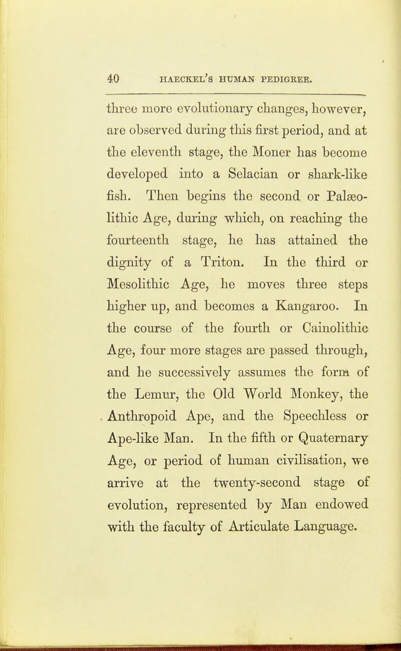 three more eyolutionary changes, however, are observed during this first period, and at the eleventh stage, the Moner has become developed into a Selacian or shark-like fish. Then begins the second or Palaeo- lithic Age, during which, on reaching the fourteenth stage, he has attained the dignity of a Triton. In the third or Mesolithic Age, he moves three steps higher up, and becomes a Kangaroo. In the course of the fourth or Cainolithic Age, four more stages are passed through, and he successively assumes the form of the Lemur, the Old World Monkey, the . Anthropoid Ape, and the Speechless or Ape-like Man. In the fifth or Quaternary Age, or period of human civilisation, we arrive at the twenty-second stage of evolution, represented by Man endowed with the faculty of Articulate Language.