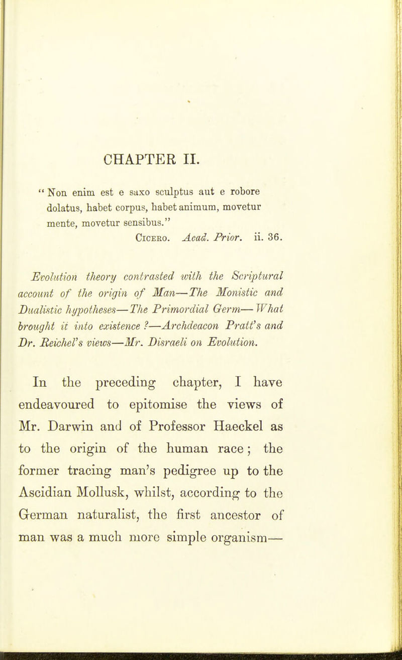 CHAPTER 11. *' Non enim est e saxo sculptus aut e robore dolatus, habet corpus, babet animura, movetur mente, movetur sensibus. CiCEEo. Acad. Prior, ii. 36. Evolution theory contrasted tvith the Scriptural account of the origin of Man—The Monistic and Bmlistic hypotheses—The Primordial Germ—What brought it into existence ?—Archdeacon Pratt's and Dr. Reichcl's views—Mr. Disraeli on Evolution. In the preceding chapter, I have endeavoured to epitomise the views of Mr. Darwin and of Professor Haeckel as to the origin of the human race; the former tracing man's pedigree up to the Ascidian Mollusk, whilst, according to the German naturalist, the first ancestor of man was a much more simple organism—