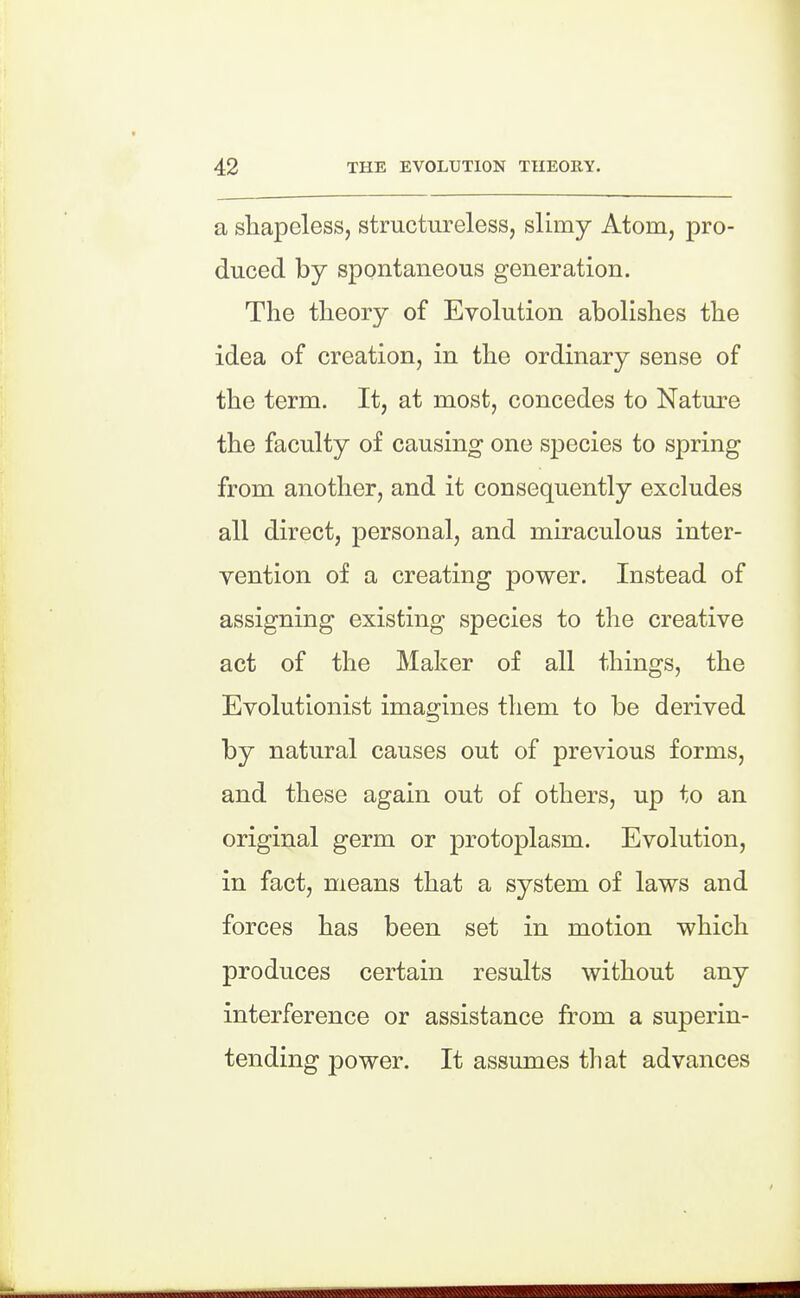 a shapeless, structureless, slimy Atom, pro- duced by spontaneous generation. The theory of Evolution abolishes the idea of creation, in the ordinary sense of the term. It, at most, concedes to Nature the faculty of causing one species to spring from another, and it consequently excludes all direct, personal, and miraculous inter- vention of a creating power. Instead of assigning existing species to the creative act of the Maker of all things, the Evolutionist imagines them to be derived by natural causes out of previous forms, and these again out of others, up to an original germ or protoplasm. Evolution, in fact, means that a system of laws and forces has been set in motion which produces certain results without any interference or assistance from a superin- tending j)ower. It assumes that advances
