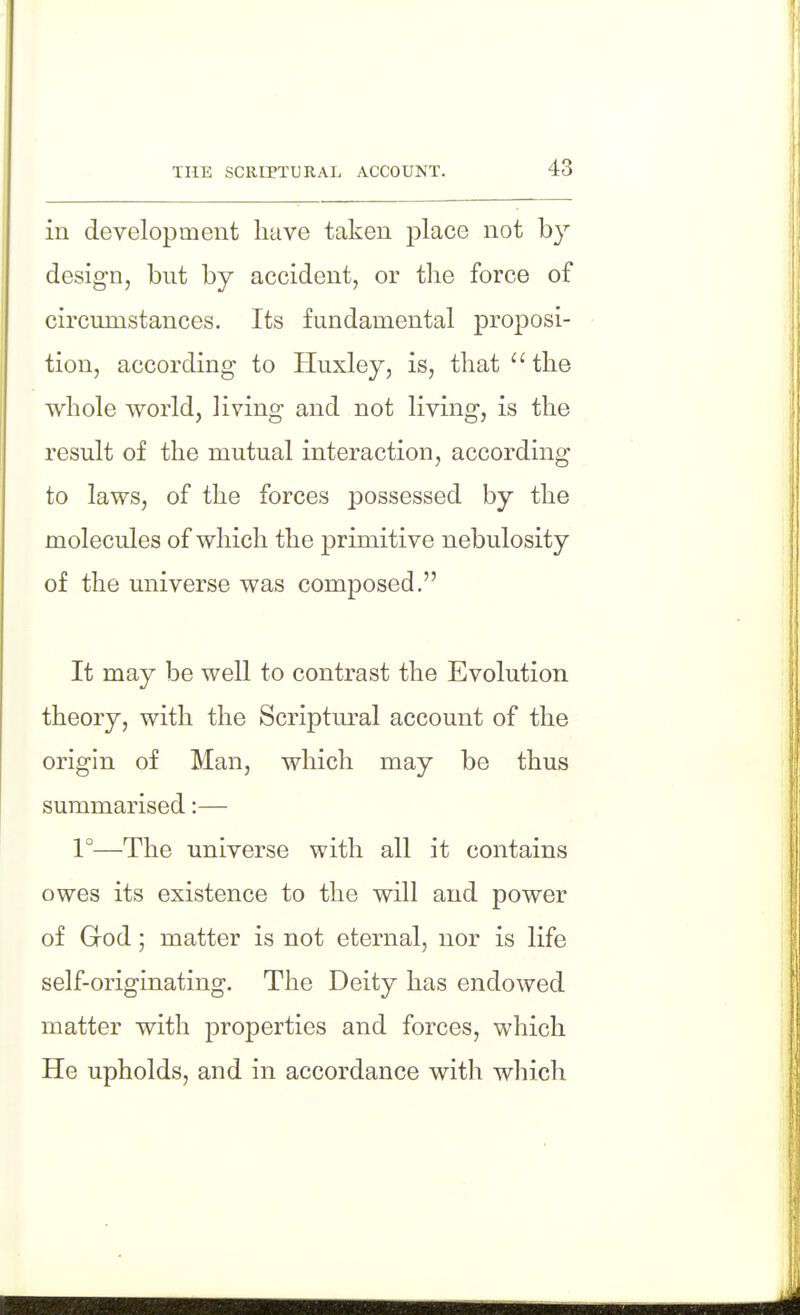 THE SCRIPTURAL ACCOUNT. in development have taken place not by design, but by accident, or the force of circumstances. Its fundamental proposi- tion, according to Huxley, is, that  the whole world, living and not living, is the result of the mutual interaction, according to laws, of the forces possessed by the molecules of which the primitive nebulosity of the universe was composed. It may be well to contrast the Evolution theory, with the Scriptural account of the origin of Man, which may be thus summarised:— 1°—The universe with all it contains owes its existence to the will and power of God; matter is not eternal, nor is life self-originating. The Deity has endowed matter with properties and forces, which He upholds, and in accordance with which