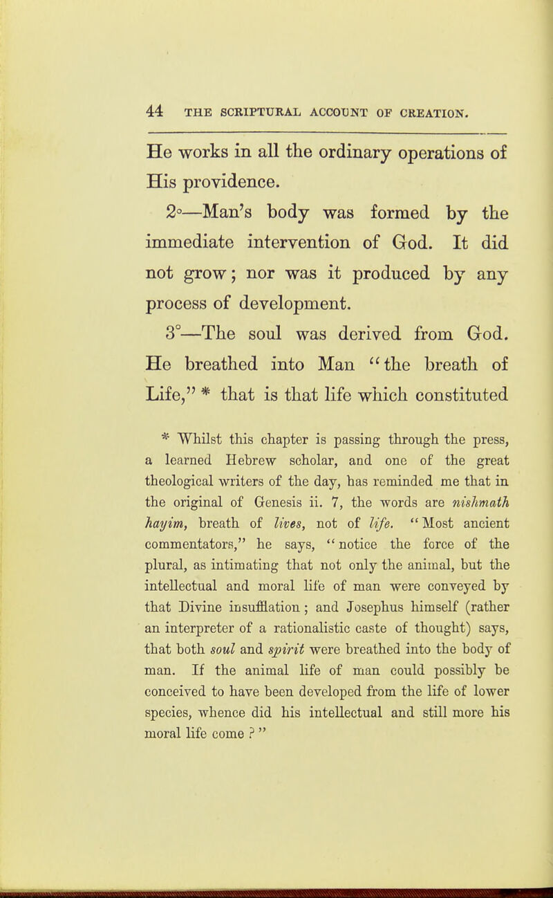 He works in all the ordinary operations of His providence. 2°—Man's body was formed by the immediate intervention of God. It did not grow; nor was it produced by any process of development. 3°—The soul was derived from God. He breathed into Man the breath of Life, * that is that life which constituted * Whilst this chapter is passing through the press, a learned Hebrew scholar, and one of the great theological writers of the day, has reminded nae that in the original of Genesis ii. 7, the words are nishmath hayim, breath of lives, not of life.  Most ancient commentators, he says,  notice the force of the plural, as intimating that not only the animal, but the intellectual and moral life of man were conveyed by that Divine insufflation ; and Josephus himself (rather an interpreter of a rationalistic caste of thought) says, that both soul and spirit were breathed into the body of man. If the animal life of man could possibly be conceived to have been developed from the life of lower species, whence did his intellectual and still more his moral life come ? 