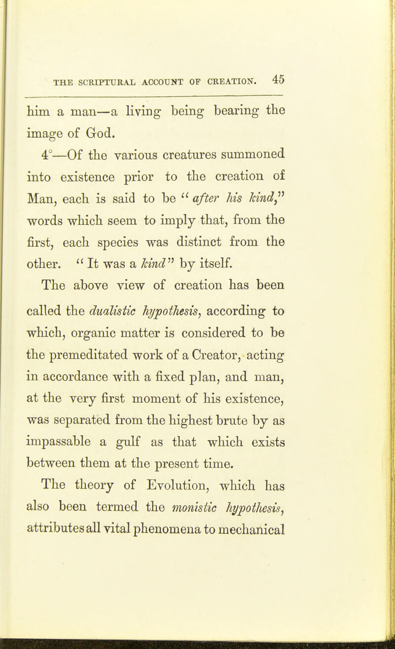 him a man—a living being bearing the image of God. 4°—Of the various creatures summoned into existence prior to the creation of Man, each is said to be after Ms Ttind^* words which seem to imply that, from the first, each species was distinct from the other.  It was a kind'''' by itself. The above view of creation has been called the dualistic hypothesis, according to which, organic matter is considered to be the premeditated work of a Creator, acting in accordance with a fixed plan, and man, at the very first moment of his existence, was separated from the highest brute by as impassable a gulf as that which exists between them at the present time. The theory of Evolution, which has also been termed the monistic hypothesis, attributes all vital phenomena to mechanical
