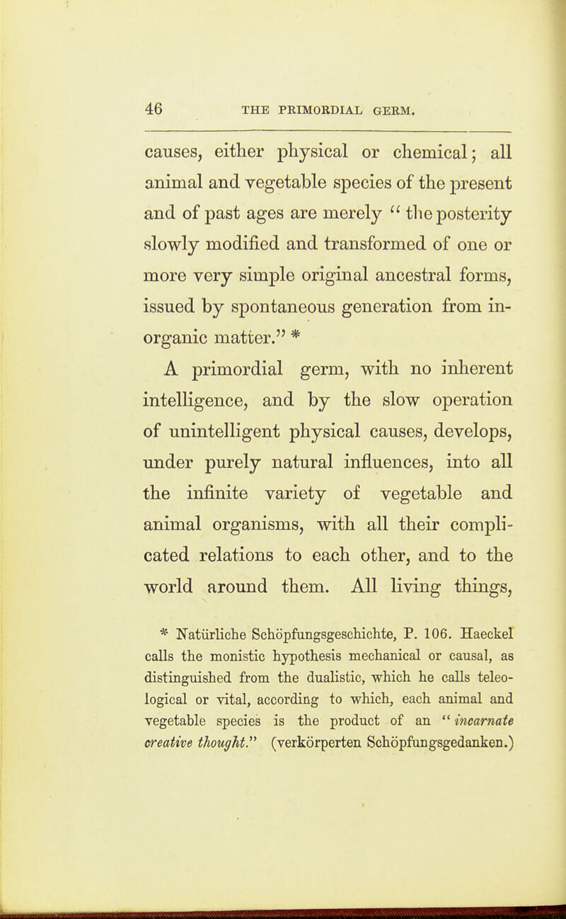 causes, either physical or chemical; all animal and vegetable species of the present and of past ages are merely the posterity slowly modified and transformed of one or more very simple original ancestral forms, issued by spontaneous generation from in- organic matter. * A primordial germ, with no inherent intelligence, and by the slow operation of unintelligent physical causes, develops, under purely natural influences, into all the infinite variety of vegetable and animal organisms, with all their compli- cated relations to each other, and to the world around them. All living things, * Natiirliche Schopfungsgeschichte, P. 106. Haeckel calls the monistic hypothesis mechanical or causal, as distinguished from the dualistic, which he caUs teleo- logical or vital, according to which, each animal and vegetable species is the product of an  incarnate creative tJiougMP (verkorperten Schopfangsgedanken.)