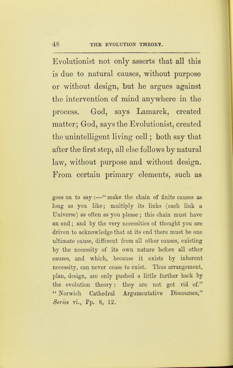 Evolutionist not only asserts that all this is due to natural causes, without purpose or without design, but he argues against the intervention of mind anywhere in the process. God, says Lamarck, created matter; God, says the Evolutionist, created the unintelligent living cell; both say that after the first step, all else follows by natural law, without purpose and without design. From certain primary elements, such as goes on to say :— make the chain of finite causes as long as you like; multiply its links (each link a Universe) as often as you please ; this chain must have an end ; and by the very necessities of thought you are driven to acknowledge that at its end there must be one ultimate cause, different from all other causes, existing by the necessity of its own nature before all other causes, and which, because it exists by inherent necessity, can never cease to exist. Thus arrangement, plan, design, are only pushed a little further back by the evolution theory: they are not got rid of.  Norwich Cathedral Argumentative Discourses, Series vi., Pp. 8, 12.