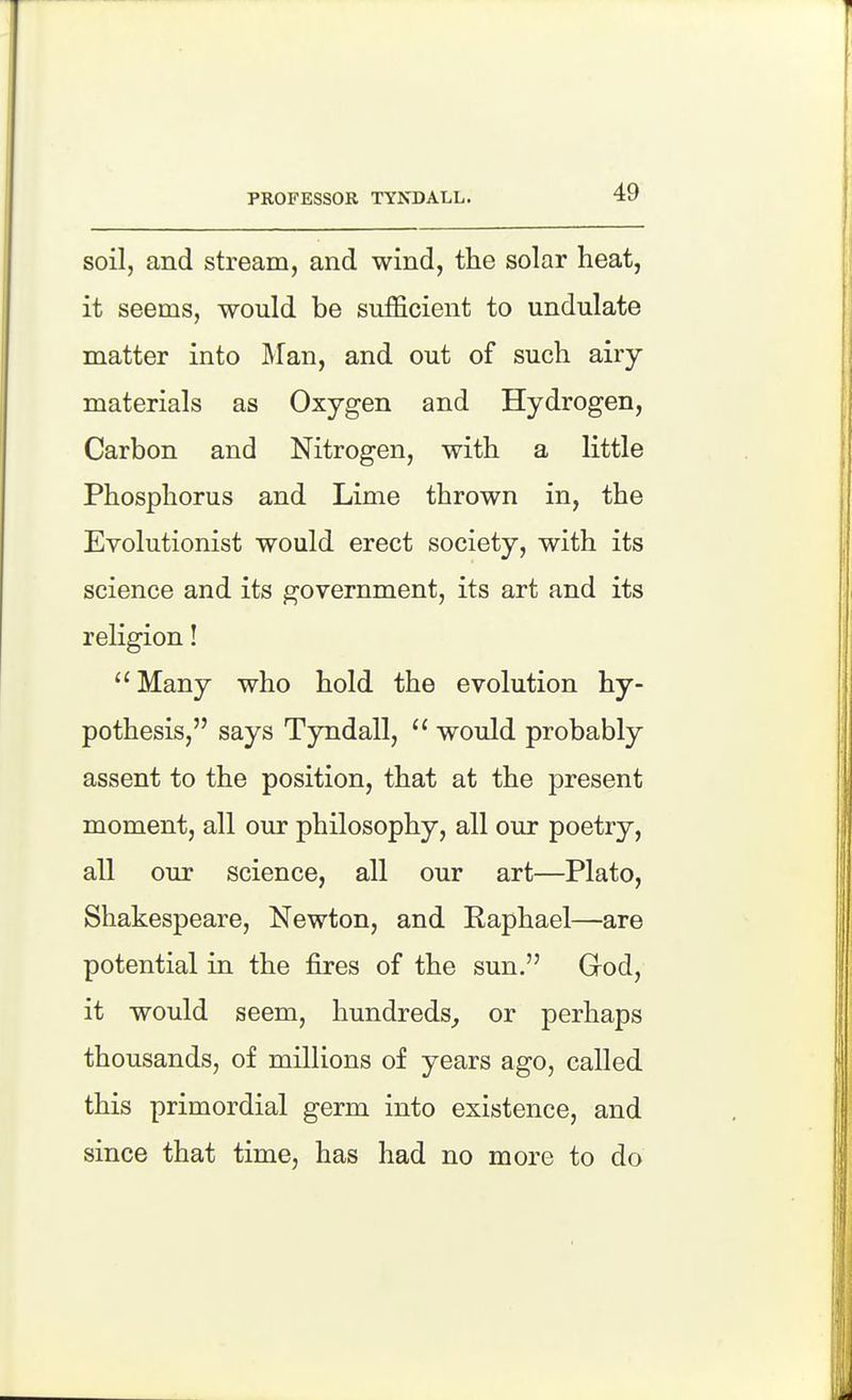 PROFESSOR TYXDALL. soil, and stream, and wind, the solar heat, it seems, would be sufficient to undulate matter into Man, and out of such airy- materials as Oxygen and Hydrogen, Carbon and Nitrogen, with a little Phosphorus and Lime thrown in, the Evolutionist would erect society, with its science and its government, its art and its religion! ''Many who hold the evolution hy- pothesis, says Tyndall, would probably assent to the position, that at the present moment, all our philosophy, all our poetry, all our science, all our art—Plato, Shakespeare, Newton, and Raphael—are potential in the fires of the sun. God, it would seem, hundreds^ or perhaps thousands, of millions of years ago, called this primordial germ into existence, and since that time, has had no more to do