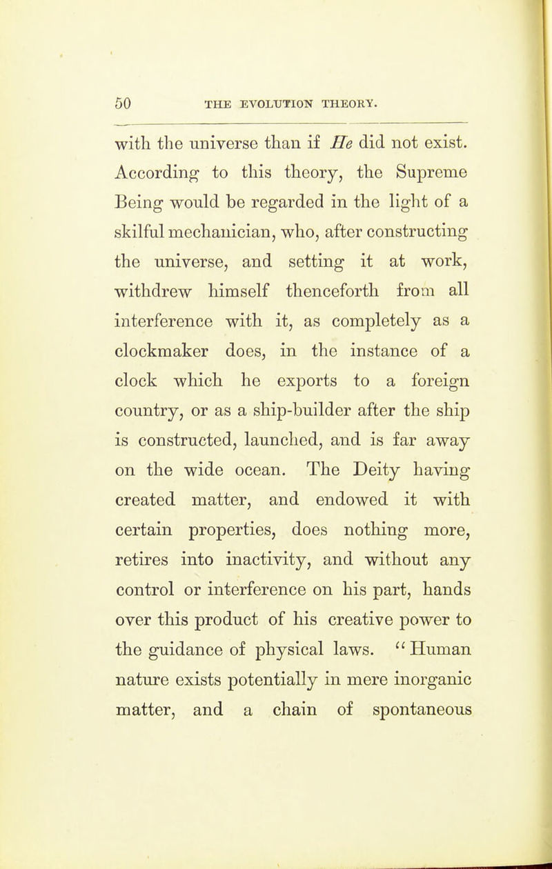 with the universe than if He did not exist. According to this theory, the Supreme Being would be regarded in the light of a skilful mechanician, who, after constructing the universe, and setting it at work, withdrew himself thenceforth from all interference with it, as completely as a clockmaker does, in the instance of a clock which he exports to a foreign country, or as a ship-builder after the ship is constructed, launched, and is far away on the wide ocean. The Deity having created matter, and endowed it with certain properties, does nothing more, retires into inactivity, and without any control or interference on his part, hands over this product of his creative power to the guidance of physical laws. Human nature exists potentially in mere inorganic matter, and a chain of spontaneous