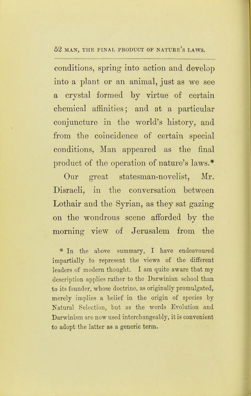 conditions, sjiring into action and develop into a plant or an animal, just as we see a crystal formed by virtue of certain chemical affinities; and at a particular conjuncture in the world's history, and from the coincidence of certain special conditions, Man appeared as the final product of the operation of nature's laws.* Our great statesman-novelist, Mr. Disraeli, in tlie conversation between Lothair and the Syrian, as they sat gazing on the wondrous scene afforded by the morning view of Jerusalem from the * In the above summary, I have endeavoured impartially to represent the views of the different leaders of modern thought. I am quite aware that my description applies rather to the Darwinian school than to its founder, whose doctrine, as originally promulgated, merely implies a belief in the origin of species by Natural Selection, but as the words Evolution and Darwinism are now used interchangeably, it is convenient to adopt the latter as a generic term.