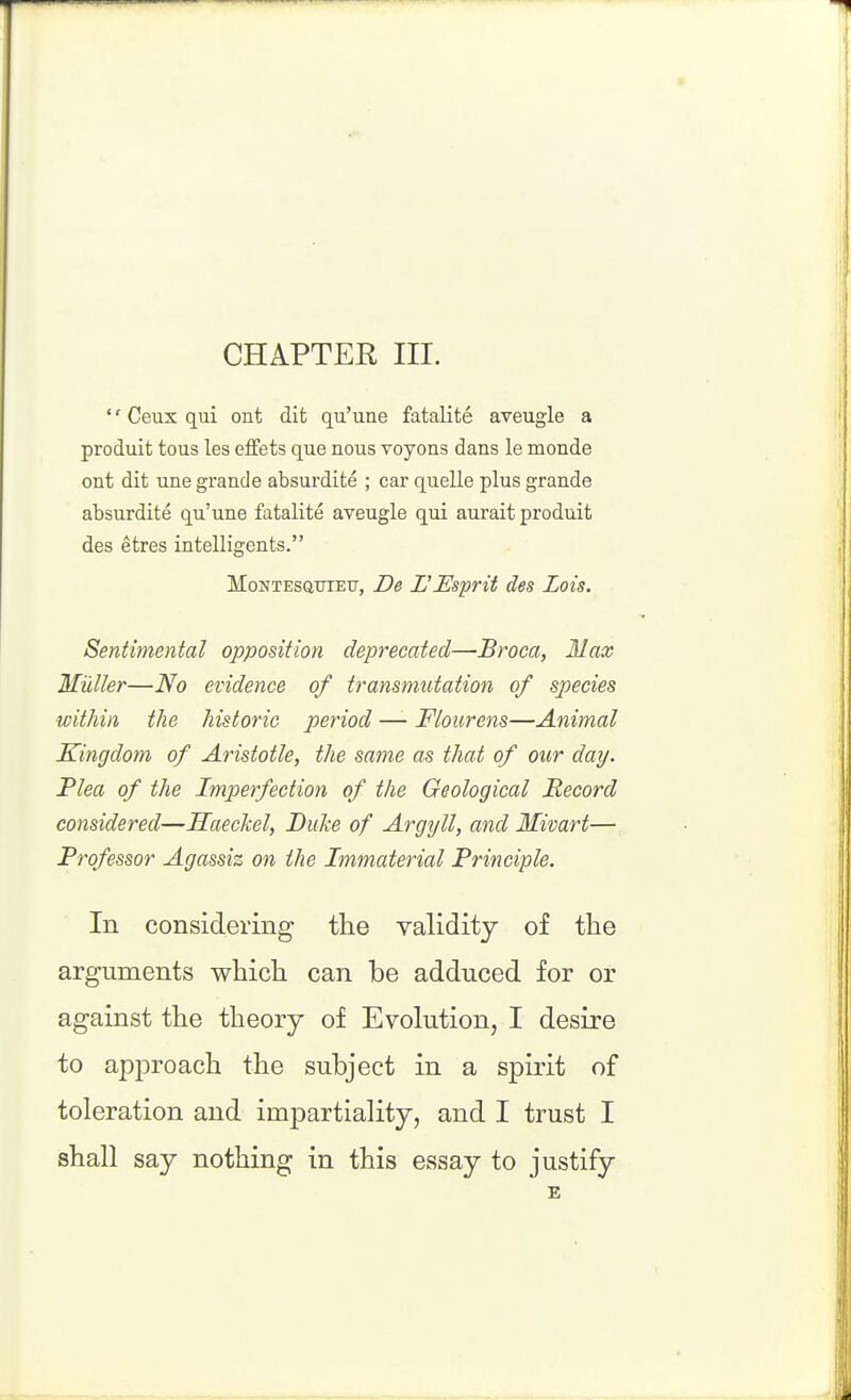 CHAPTER III.  Ceux qui ont dit qu'une fatalite aveugle a produit tous les effets que nous voyons dans le monde ont dit une grande absurdite ; car quelle plus grande absurdite qu'une fatalite aveugle qui aurait produit des etres intelligents. MoNTESQiTTETj, De L'EspHt des Lois. Sentimental opposition deprecated—Broca, Max Midler—No evidence of transmutation of species within the historic period —- Flourens—Animal Kingdom of Aristotle, the same as that of our day. Plea of the Imperfection of the Geological Record considered—Haeckel, Duke of Argyll, and Mivart— Professor Agassiz on the Immaterial Principle. In considering the validity of the arguments which can be adduced for or against the theory of Evohition, I desire to approach the subject in a spirit of toleration and impartiality, and I trust I shall say nothing in this essay to justify £