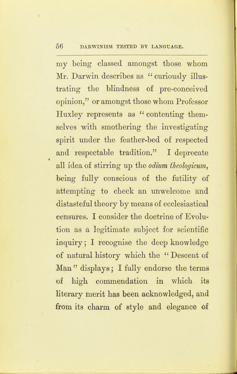 my being classed amongst those whom Mr. Darwin describes as  curiously illus- trating the blindness of pre-conceived opinion, or amongst those whom Professor Huxley represents as contenting them- selves with smothering the investigating spirit under the feather-bed of respected and respectable tradition. I deprecate all idea of stirring up the odium theologicum^ being fully conscious of the futility of attempting to check an unwelcome and distasteful theory by means of ecclesiastical censures. I consider the doctrine of Evolu- tion as a legitimate subject for scientific inquiry; I recognise the deep knowledge of natural history which the Descent of Man  displays; I fully endorse the terms of high commendation in which its literary merit has been acknowledged, and from its charm of style and elegance of