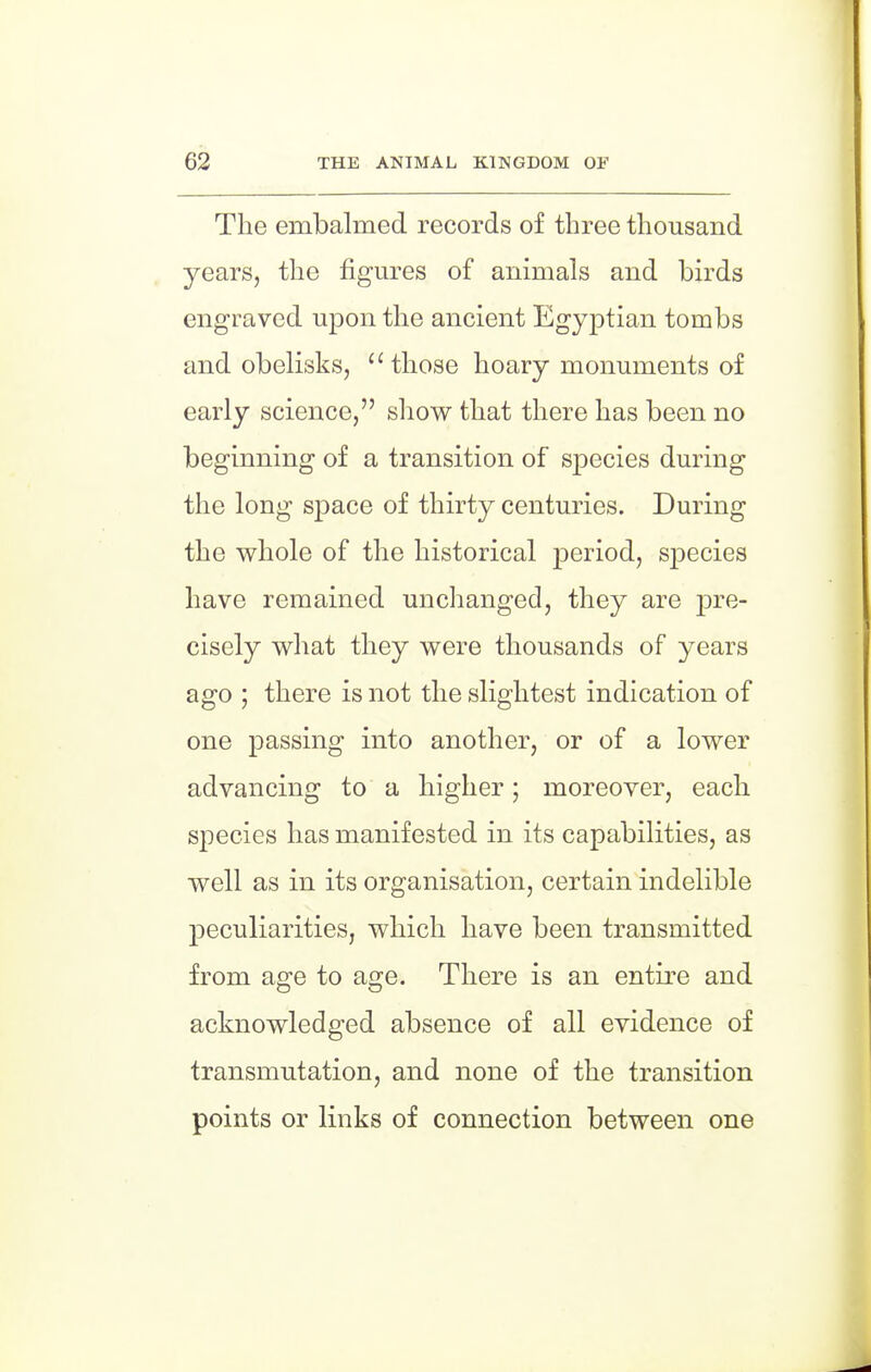 The embalmed records of three thousand yearSj the figures of animals and birds engraved upon the ancient Egyptian tombs and obelisks,  those hoary monuments of early science, show that there has been no beginning of a transition of species during the long space of thirty centuries. During the whole of the historical period, species have remained unchanged, they are pre- cisely what they were thousands of years ago ; there is not the slightest indication of one passing into another, or of a lower advancing to a higher; moreover, each species has manifested in its capabilities, as well as in its organisation, certain indelible peculiarities, which have been transmitted from age to age. There is an entire and acknowledged absence of all evidence of transmutation, and none of the transition points or links of connection between one