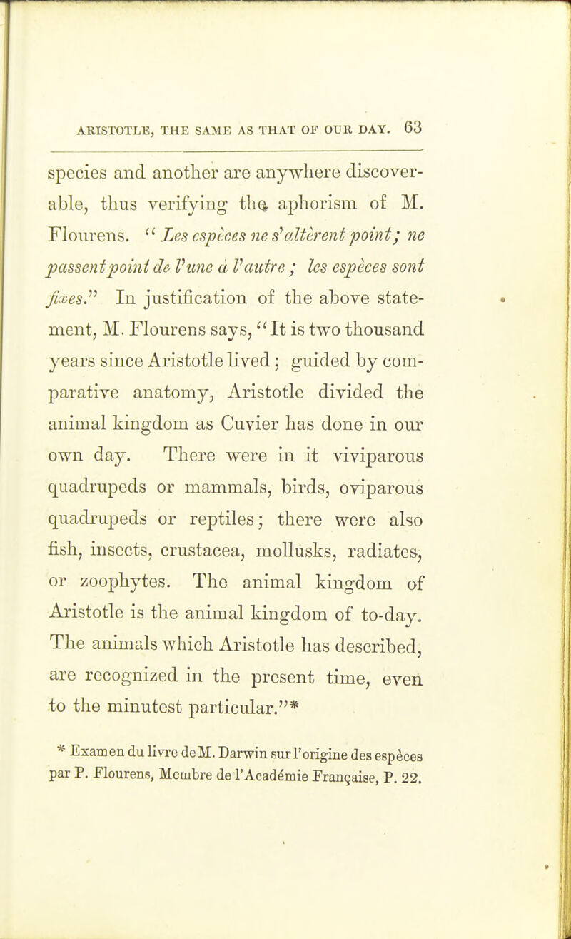 species and another are anywhere discover- able, thus verifying th^ aphorism of M. Flourens. '' Les csptces ne s'alUrent poin t; ne passcntpoint d& Vune d Vautre ; les especes sont fixes.''' In justification of the above state- ment, M. Flourens says, It is two thousand years since Aristotle lived; guided by com- parative anatomy, Aristotle divided the animal kingdom as Cuvier has done in our own day. There were in it viviparous quadrupeds or mammals, birds, oviparous quadrupeds or reptiles; there were also fish, insects, Crustacea, mollusks, radiates, or zoophytes. The animal kingdom of Aristotle is the animal kingdom of to-day. The animals which Aristotle has described, are recognized in the present time, even to the minutest particular.* * Examen du livre deM. Darwin surI'origine des especes par P. flourens, Membre de I'Academie Frangaise, P. 22.