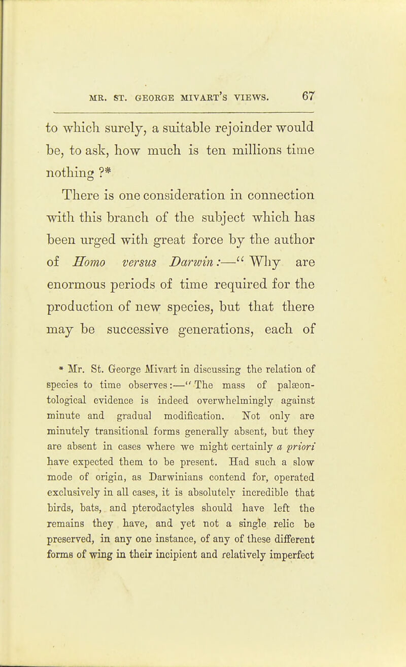 to which surely, a suitable rejoinder would be, to ask, how much is ten millions time nothing ?* There is one consideration in connection with this branch of the subject which has been urged with great force by the author of Homo versus Darwin:—Why are enormous periods of time required for the production of new species, but that there may be successive generations, each of • Mr. St. George Mivart in discussing the relation of species to time observes:-—The mass of paleeon- tological evidence is indeed overwhelmingly against minute and gradual modification. Not only are minutely transitional forms generally absent, but they are absent in cases where we might certainly a priori have expected them to be present. Had such a slow mode of origin, as Darwinians contend for, operated exclusively in all cases, it is absolutely incredible that birds, bats, and pterodactyles should have left the remains they have, and yet not a single relic be preserved, in any one instance, of any of these diiferent forms of wing in their incipient and relatively imperfect