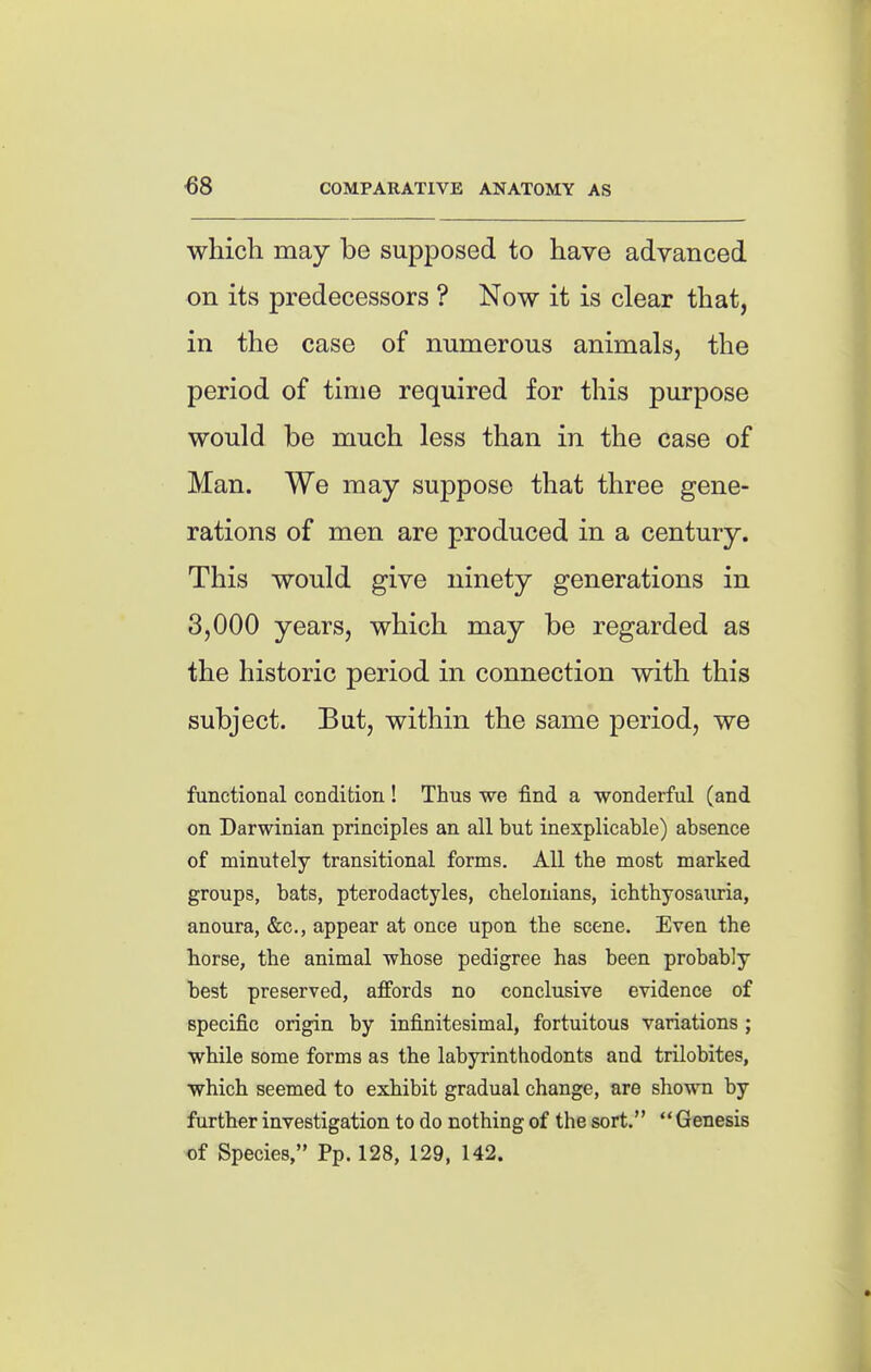 €8 COMPARATIVE ANATOMY AS which may be supposed to have advanced on its predecessors ? Now it is clear that, in the case of numerous animals, the period of time required for this purpose would be much less than in the case of Man. We may suppose that three gene- rations of men are produced in a century. This would give ninety generations in 3,000 years, which may be regarded as the historic period in connection with this subject. But, within the same period, we functional condition! Thus we find a wonderful (and on Darwinian principles an all but inexplicable) absence of minutely transitional forms. All the most marked groups, bats, pterodactyles, chelonians, ichthyosauria, anoura, &c., appear at once upon the scene. Even the torse, the animal whose pedigree has been probably best preserved, affords no conclusive evidence of specific origin by infinitesimal, fortuitous variations ; while some forms as the labyrinthodonts and trilobites, which seemed to exhibit gradual change, are shown by further investigation to do nothing of the sort. Genesis of Species, Pp. 128, 129, 142.