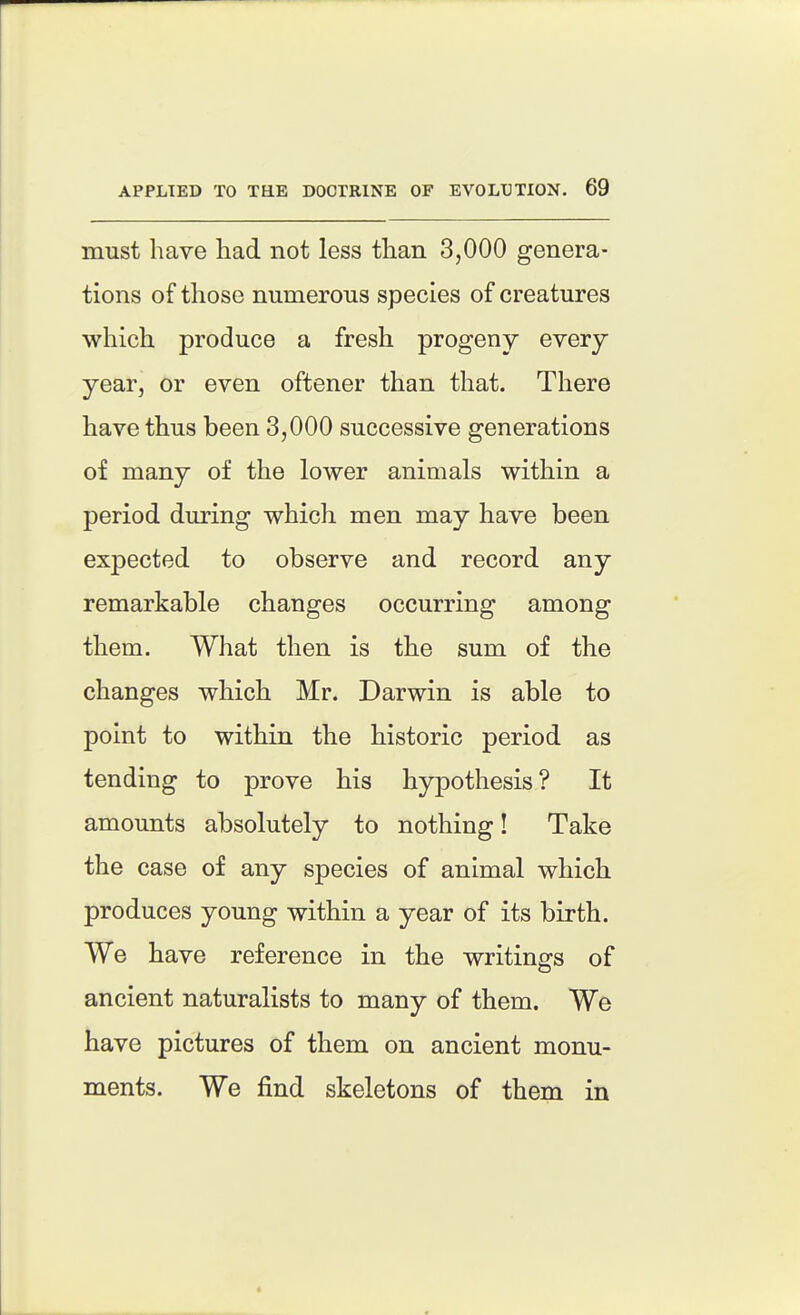 must have had not less than 3,000 genera- tions of those numerous species of creatures which produce a fresh progeny every year, or even oftener than that. There have thus been 3,000 successive generations of many of the lower animals within a period during which men may have been expected to observe and record any remarkable changes occurring among them. What then is the sum of the changes which Mr. Darwin is able to point to within the historic period as tending to prove his hypothesis? It amounts absolutely to nothing! Take the case of any species of animal which produces young within a year of its birth. We have reference in the writings of ancient naturalists to many of them. We have pictures of them on ancient monu- ments. We find skeletons of them in