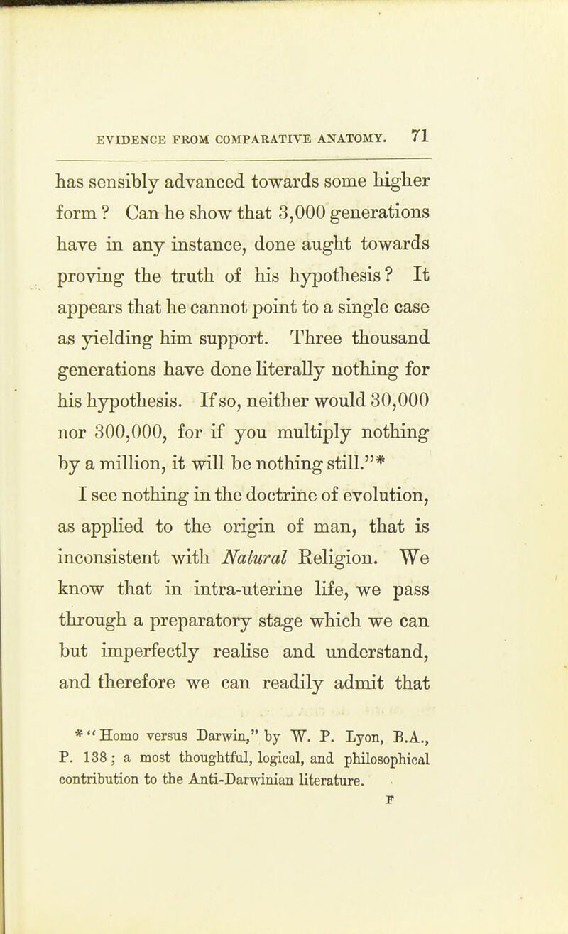 has sensibly advanced towards some higher form ? Can he show that 3,000 generations have in any instance, done anght towards proving the truth of his hypothesis? It appears that he cannot point to a single case as yielding him support. Three thousand generations have done literally nothing for his hypothesis. If so, neither would 30,000 nor 300,000, for if you multiply nothing by a million, it will be nothing still.* I see nothing in the doctrine of evolution, as applied to the origin of man, that is inconsistent with Natural Religion. We know that in intra-uterine life, we pass through a preparatory stage which we can but imperfectly realise and understand, and therefore we can readily admit that *Hoino versus Darwin, by W. P. Lyon, B.A., P. 138 ; a most thoughtful, logical, and philosophical contribution to the Anti-Darwinian literature.