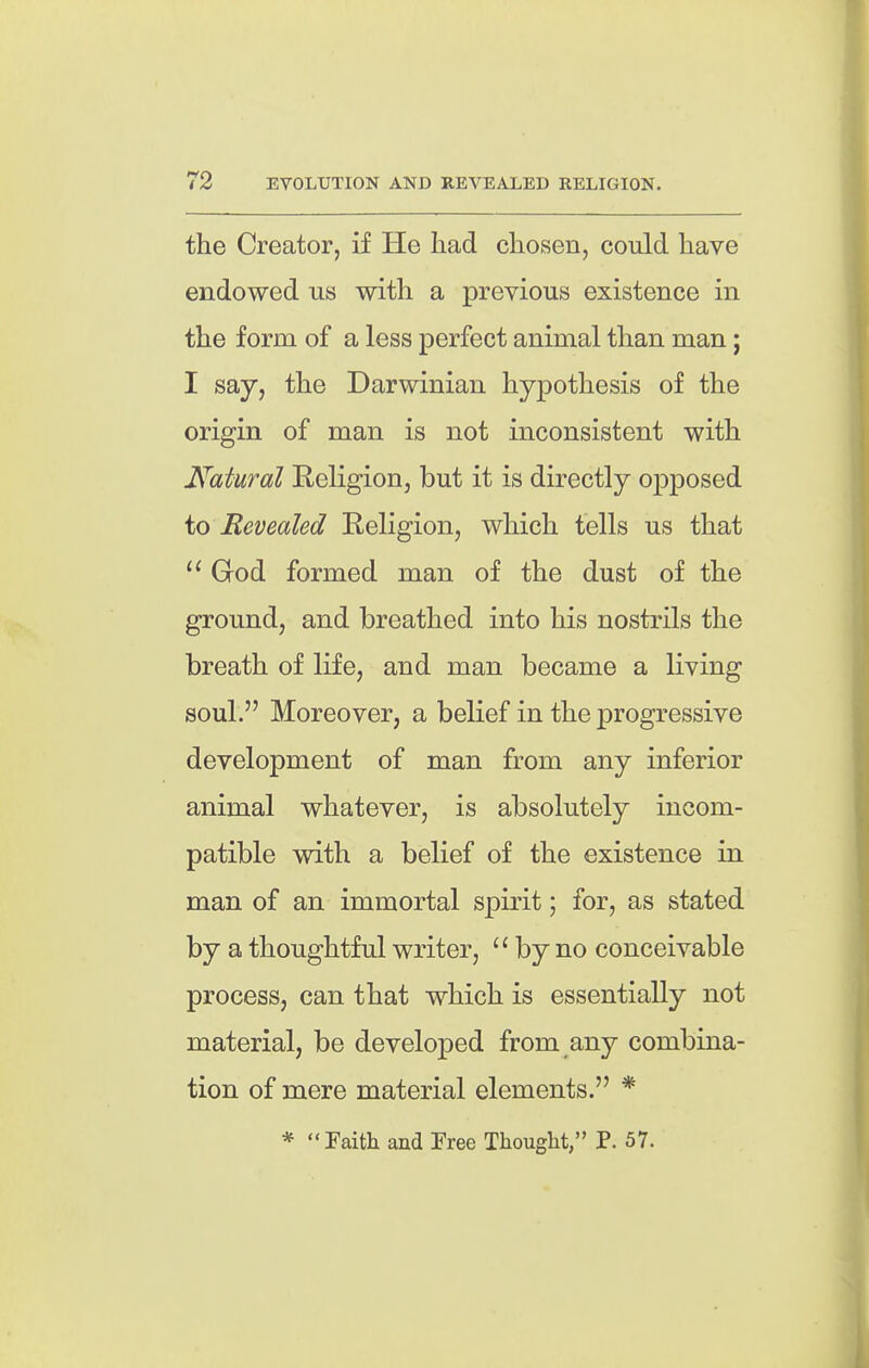 the Creator, if He had chosen, could have endowed us with a previous existence in the form of a less perfect animal than man j I say, the Darwinian hypothesis of the origin of man is not inconsistent with Natural Religion, but it is directly opposed io Revealed Religion, which tells us that God formed man of the dust of the ground, and breathed into his nostrUs the breath of life, and man became a living soul. Moreover, a belief in the progressive development of man from any inferior animal whatever, is absolutely incom- patible with a belief of the existence in man of an immortal spirit; for, as stated by a thoughtful writer,  by no conceivable process, can that which is essentially not material, be developed from any combina- tion of mere material elements. * *  Faith and Free Thought, P. 57.