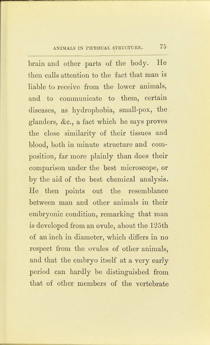 ANIMALS IN PHYSICAL STRUCTURE. brain and other parts of the body. He then calls attention to the fact that man is liable to receive from the lower animals, and to communicate to them, certain diseases, as hydrophobia, small-pox, the glanders, &c., a fact which he says proves the close similarity of their tissues and blood, both in minute structure and com- position, far more plainly than does their comparison under the best microscope, or by the aid of the best chemical analysis. He then points out the resemblance between man and other animals in their embryonic condition, remarking that man is developed from an ovule, about the 125th of an inch in diameter, which differs in no respect from the ovules of other animals, and that the embryo itself at a very earJy period can hardly be distinguished from that of other members of the vertebrate