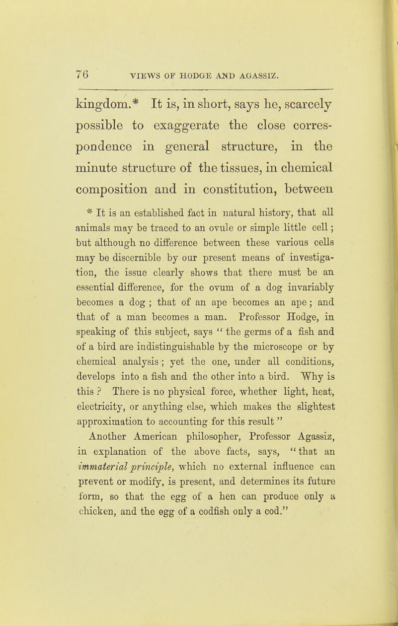 kingdom.* It is, in short, says he, scarcely possible to exaggerate the close corres- pondence in general structure, in the minute structure of the tissues, in chemical composition and in constitution, between * It is an established fact in natural history, that all animals may be traced to an ovule or simple little cell; but although no difference between these various cells may be discernible by our present means of investiga- tion, the issue clearly shows that there must be an essential difference, for the ovum of a dog invariably becomes a dog ; that of an ape becomes an ape; and that of a man becomes a man. Professor Hodge, in speaking of this subject, says  the germs of a fish and of a bird are indistinguishable by the microscope or by chemical analysis ; yet the one, under all conditions, develops into a fish and the other into a bird. Why is this ? There is no physical force, whether light, heat, electricity, or anything else, which makes the slightest approximation to accounting for this result  Another American philosopher, Professor Agassiz, in explanation of the above facts, says, that an immaterial principle, which no external influence can prevent or modify, is present, and determines its future form, BO that the egg of a hen can produce only a chicken, and the egg of a codfish only a cod.