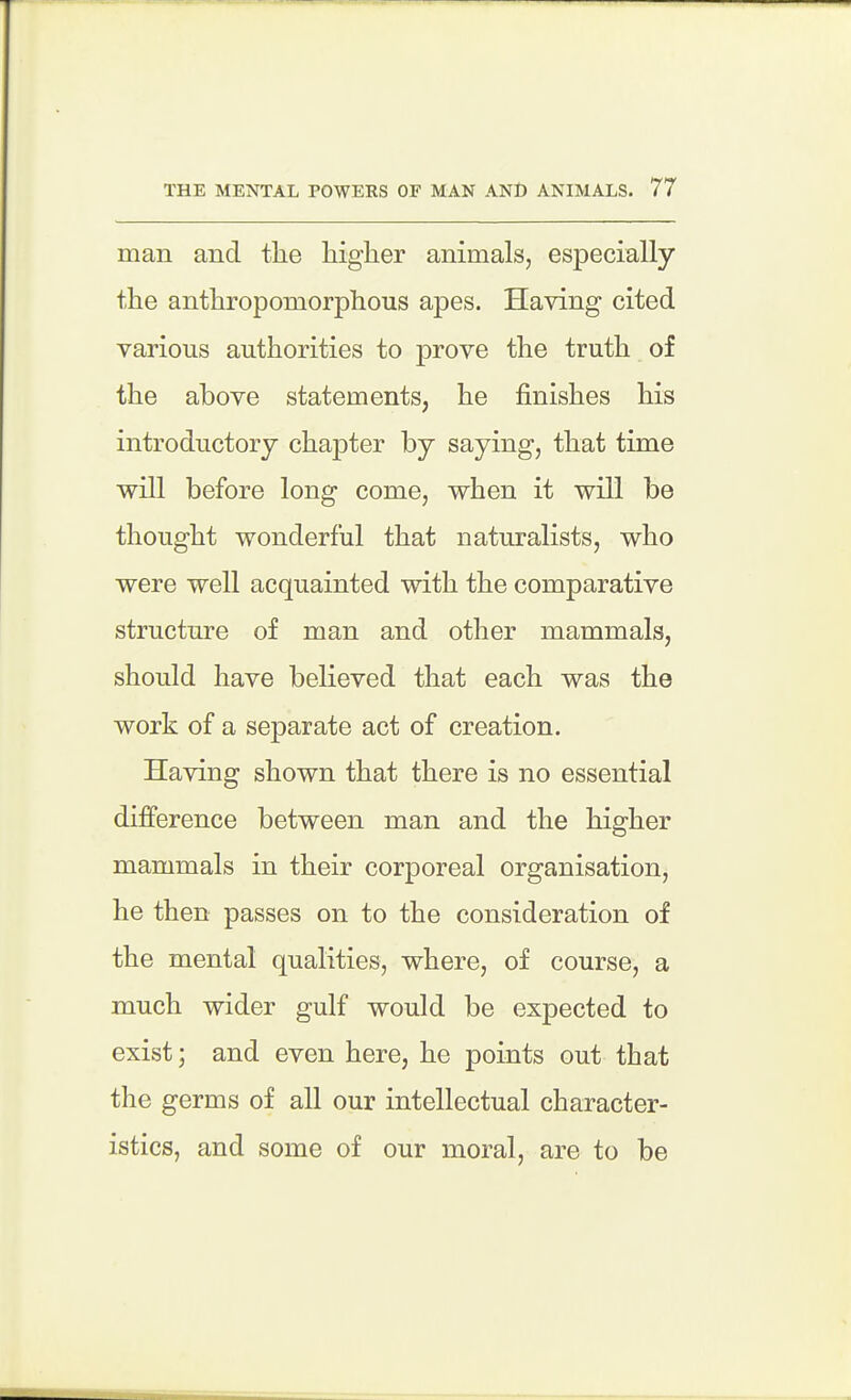 man and tlie higher animals, especially the anthropomorphous apes. Having cited various authorities to prove the truth of the above statements, he finishes his introductory chapter by saying, that time will before long come, when it will be thought wonderful that naturalists, who were well acquainted with the comparative structure of man and other mammals, should have believed that each was the work of a separate act of creation. Having shown that there is no essential difference between man and the higher mammals in their corporeal organisation, he then passes on to the consideration of the mental qualities, where, of course, a much wider gulf would be expected to exist; and even here, he points out that the germs of all our intellectual character- istics, and some of our moral, are to be
