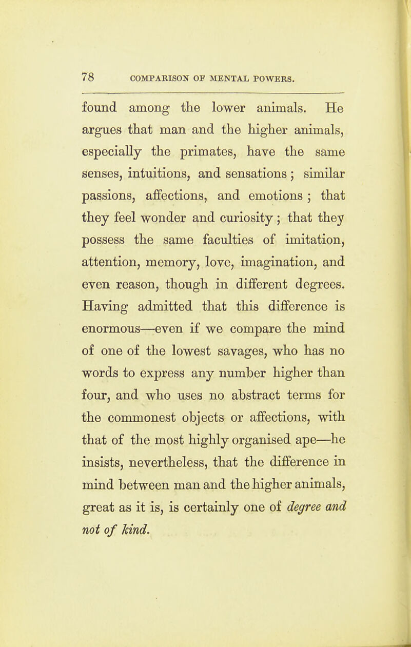 found among the lower animals. He argues that man and the higher animals, especially the primates, have the same senses, intuitions, and sensations ; similar passions, affections, and emotions; that they feel wonder and curiosity; that they possess the same faculties of imitation, attention, memory, love, imagination, and even reason, though in different degrees. Having admitted that this difference is enormous—even if we compare the mind of one of the lowest savages, who has no words to express any number higher than four, and who uses no abstract terms for the commonest objects or affections, with that of the most highly organised ape—he insists, nevertheless, that the difference in mind between man and the higher animals, great as it is, is certainly one of decree and not of hind.