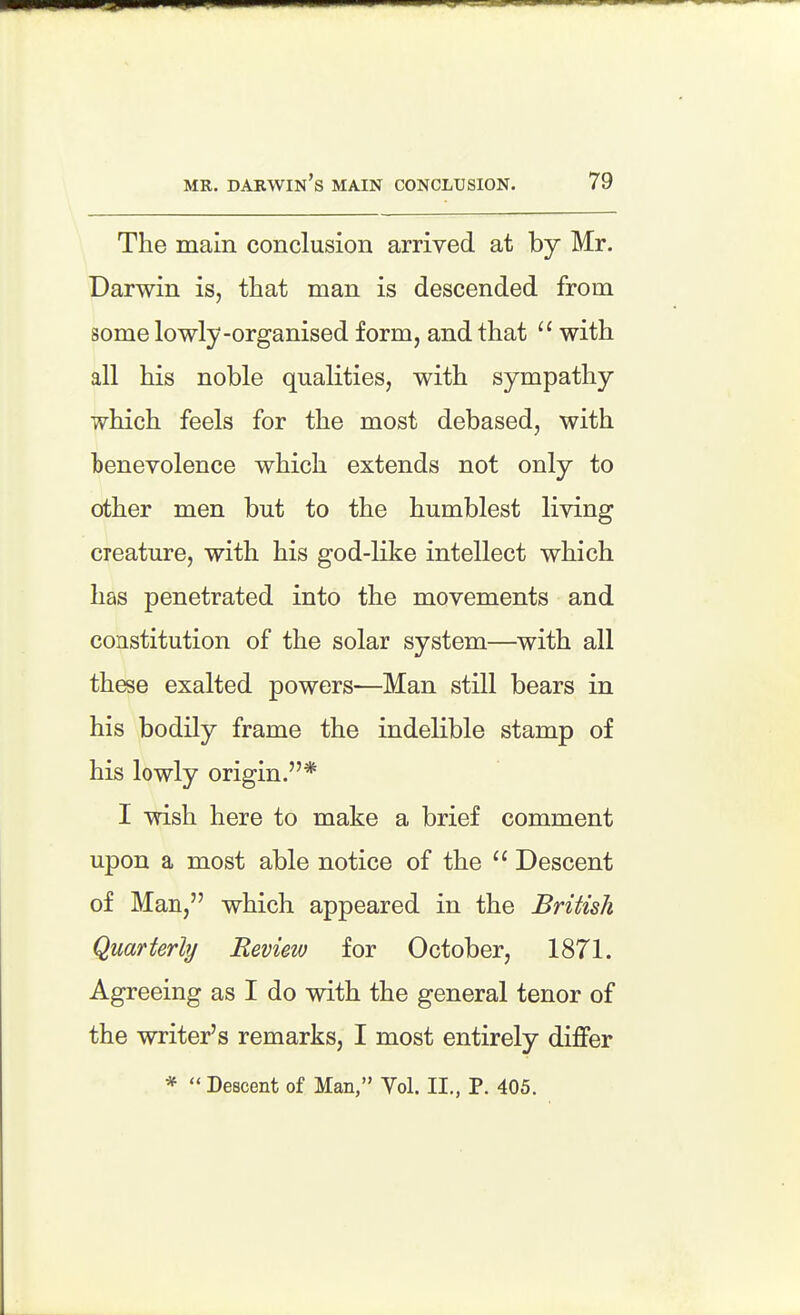 The main conclusion arrived at by Mr. Darwin is, that man is descended from some lowly-organised form, and that  with all his noble qualities, with sympathy which feels for the most debased, with benevolence which extends not only to other men but to the humblest living creature, with his god-like intellect which has penetrated into the movements and constitution of the solar system—with all these exalted powers—Man still bears in his bodily frame the indelible stamp of his lowly origin.* I wish here to make a brief comment upon a most able notice of the  Descent of Man, which appeared in the British Quarterly Review for October, 18T1. Agreeing as I do with the general tenor of the writer's remarks, I most entirely differ *  Descent of Man, Vol. II., P. 405.