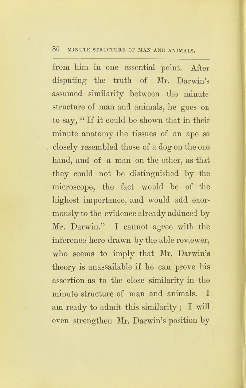 from him in one essential point. After disputing the truth of Mr. Darwin's assumed similarity between the minute structure of man and animals, he goes on to say, ''If it could be shown that in their minute anatomy the tissues of an ape so closely resembled those of a dog on the one hand, and of a man on the other, as that they could not be distinguished by the microscope, the fact would be of the highest importance, and would add enor- mously to the evidence already adduced by Mr. Darwin. I cannot agree with the inference here drawn by the able reviewer, who seems to imply that Mr. Darwin's theory is unassailable if he can prove his assertion as to the close similarity in the minute structure of man and animals. I am ready to admit this similarity ; I will even strengthen Mr. Darwin's position by