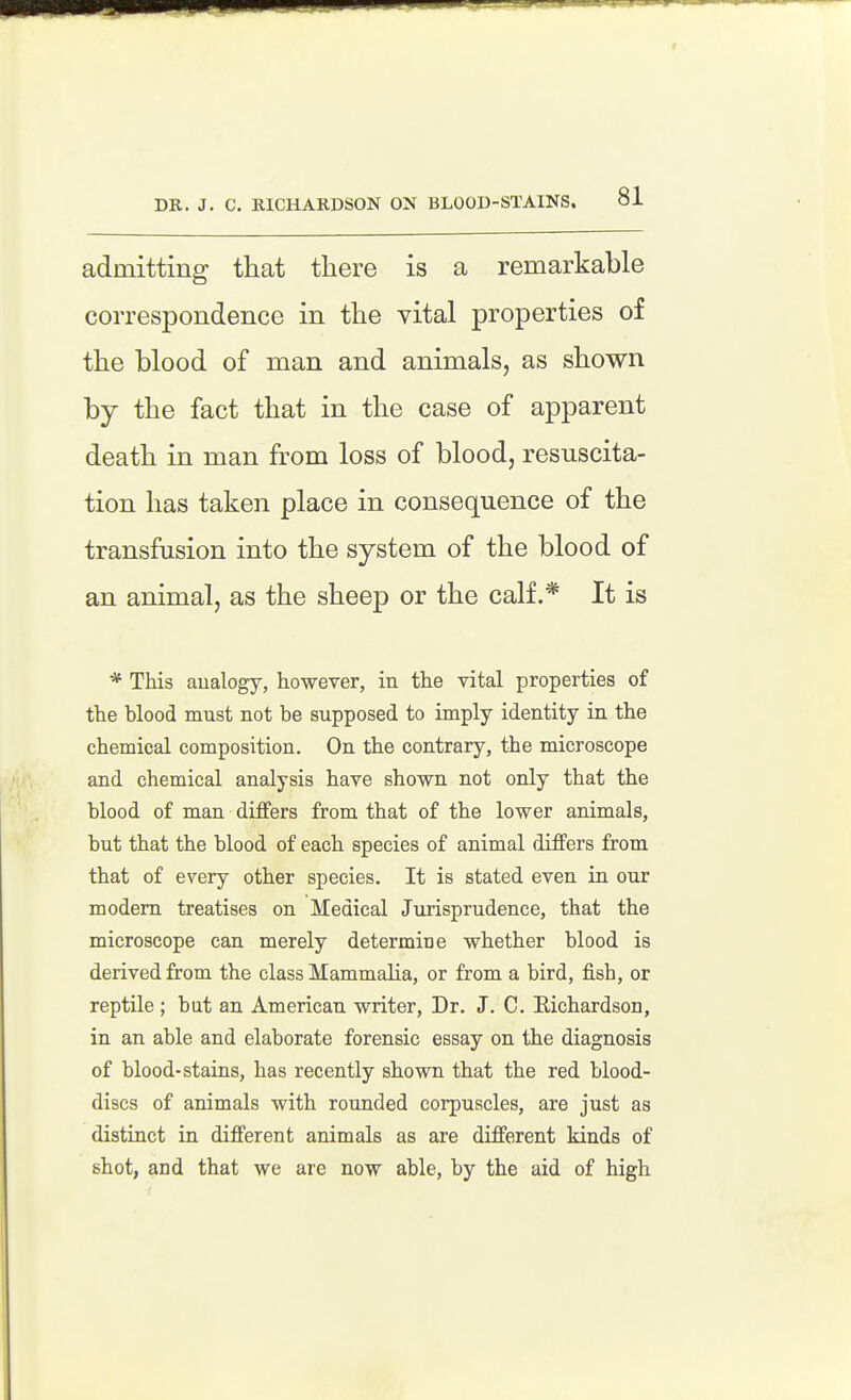 DR. J. C. RICHARDSON ON BLOOD-STAINS. admitting that there is a remarkable correspondence in the vital properties of the blood of man and animals, as shown by the fact that in the case of apparent death in man from loss of blood, resuscita- tion has taken place in consequence of the transfusion into the system of the blood of an animal, as the sheep or the calf.* It is * This analogy, however, in the vital properties of the blood must not be supposed to imply identity in the chemical composition. On the contrary, the microscope and chemical analysis have shown not only that the blood of man differs from that of the lower animals, but that the blood of each species of animal differs from that of every other species. It is stated even in our modem treatises on Medical Jurisprudence, that the microscope can merely determine whether blood is derived from the class Mammalia, or from a bird, j&sh, or reptile ; but an American writer, Dr. J. C. Eichardson, in an able and elaborate forensic essay on the diagnosis of blood-stains, has recently shown that the red blood- discs of animals with rounded corpuscles, are just as distinct in different animals as are different kinds of shot, and that we are now able, by the aid of high