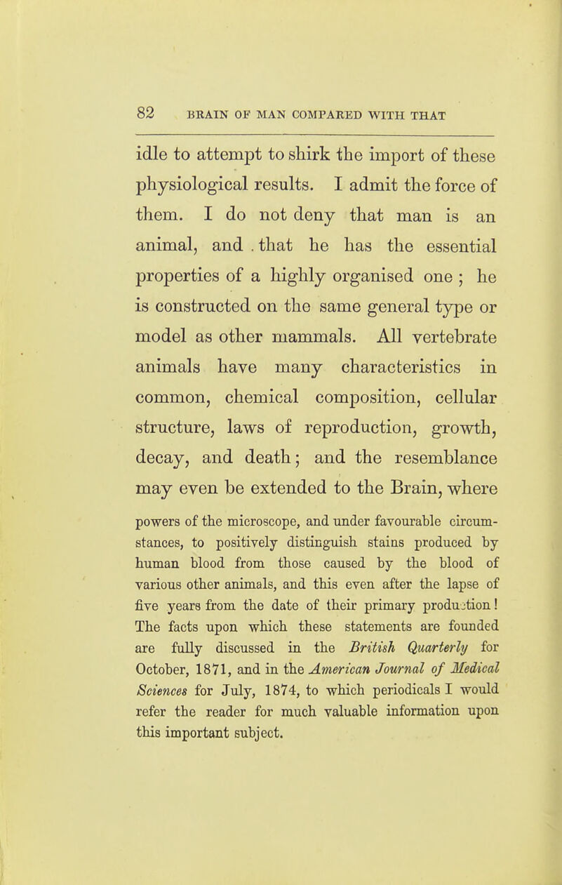 idle to attempt to shirk the import of these physiological results. I admit the force of them. I do not deny that man is an animal, and . that he has the essential properties of a highly organised one ; he is constructed on the same general type or model as other mammals. All vertebrate animals have many characteristics in common, chemical composition, cellular structure, laws of reproduction, growth, decay, and death; and the resemblance may even be extended to the Brain, where powers of the microscope, and under favourable circum- stances, to positively distinguish stains produced by human blood from those caused by the blood of various other animals, and this even after the lapse of five years from the date of their primary production! The facts upon which these statements are founded are fully discussed in the British Quarterly for October, 1871, and in the American Journal of Medical Sciences for July, 1874, to which periodicals I would refer the reader for much valuable information upon this important subject.