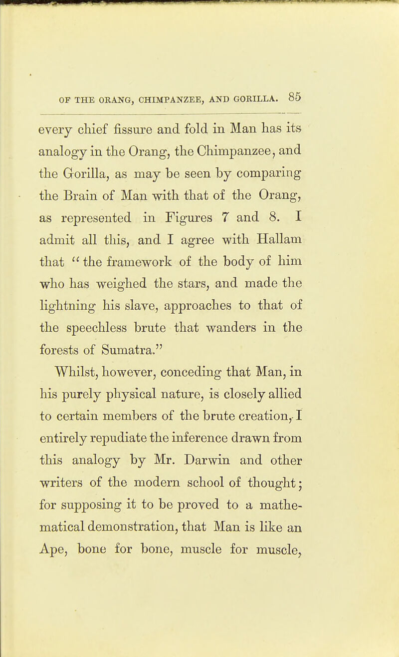 every chief fissure and fold in Man has its analogy in the Orang, the Chimpanzee, and the Gorilla, as may be seen by comparing the Brain of Man with that of the Orang, | I as represented in Figures 7 and 8. I j admit all this, and I agree with Hallam i that ''the framework of the body of him I who has weighed the stars, and made the lightning his slave, approaches to that of j the speechless brute that wanders in the I forests of Sumatra. I Whilst, however, conceding that Man, in ' his purely physical nature, is closely allied \ to certain members of the brute creation, ! | entirely repudiate the inference drawn from I this analogy by Mr. Darwin and other writers of the modern school of thought; for supposing it to be proved to a mathe- matical demonstration, that Man is like an I Ape, bone for bone, muscle for muscle, j